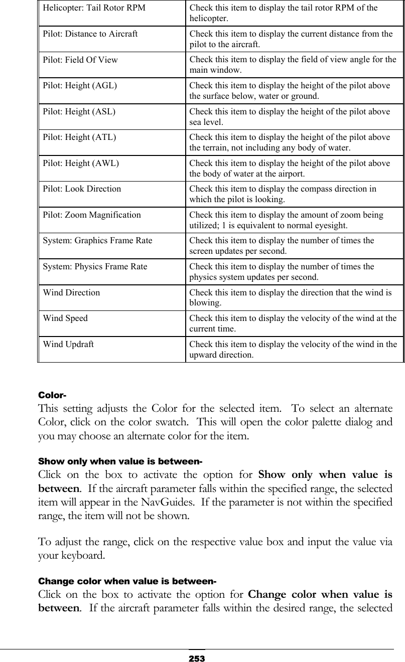   253Helicopter: Tail Rotor RPM  Check this item to display the tail rotor RPM of the helicopter. Pilot: Distance to Aircraft  Check this item to display the current distance from the pilot to the aircraft. Pilot: Field Of View  Check this item to display the field of view angle for the main window. Pilot: Height (AGL)  Check this item to display the height of the pilot above the surface below, water or ground. Pilot: Height (ASL)  Check this item to display the height of the pilot above sea level. Pilot: Height (ATL)  Check this item to display the height of the pilot above the terrain, not including any body of water. Pilot: Height (AWL)  Check this item to display the height of the pilot above the body of water at the airport. Pilot: Look Direction  Check this item to display the compass direction in which the pilot is looking. Pilot: Zoom Magnification  Check this item to display the amount of zoom being utilized; 1 is equivalent to normal eyesight. System: Graphics Frame Rate  Check this item to display the number of times the screen updates per second. System: Physics Frame Rate  Check this item to display the number of times the physics system updates per second. Wind Direction  Check this item to display the direction that the wind is blowing. Wind Speed  Check this item to display the velocity of the wind at the current time. Wind Updraft  Check this item to display the velocity of the wind in the upward direction.  Color- This setting adjusts the Color for the selected item.  To select an alternate Color, click on the color swatch.  This will open the color palette dialog and you may choose an alternate color for the item. Show only when value is between- Click on the box to activate the option for Show only when value is between.  If the aircraft parameter falls within the specified range, the selected item will appear in the NavGuides.  If the parameter is not within the specified range, the item will not be shown. To adjust the range, click on the respective value box and input the value via your keyboard. Change color when value is between- Click on the box to activate the option for Change color when value is between.  If the aircraft parameter falls within the desired range, the selected 