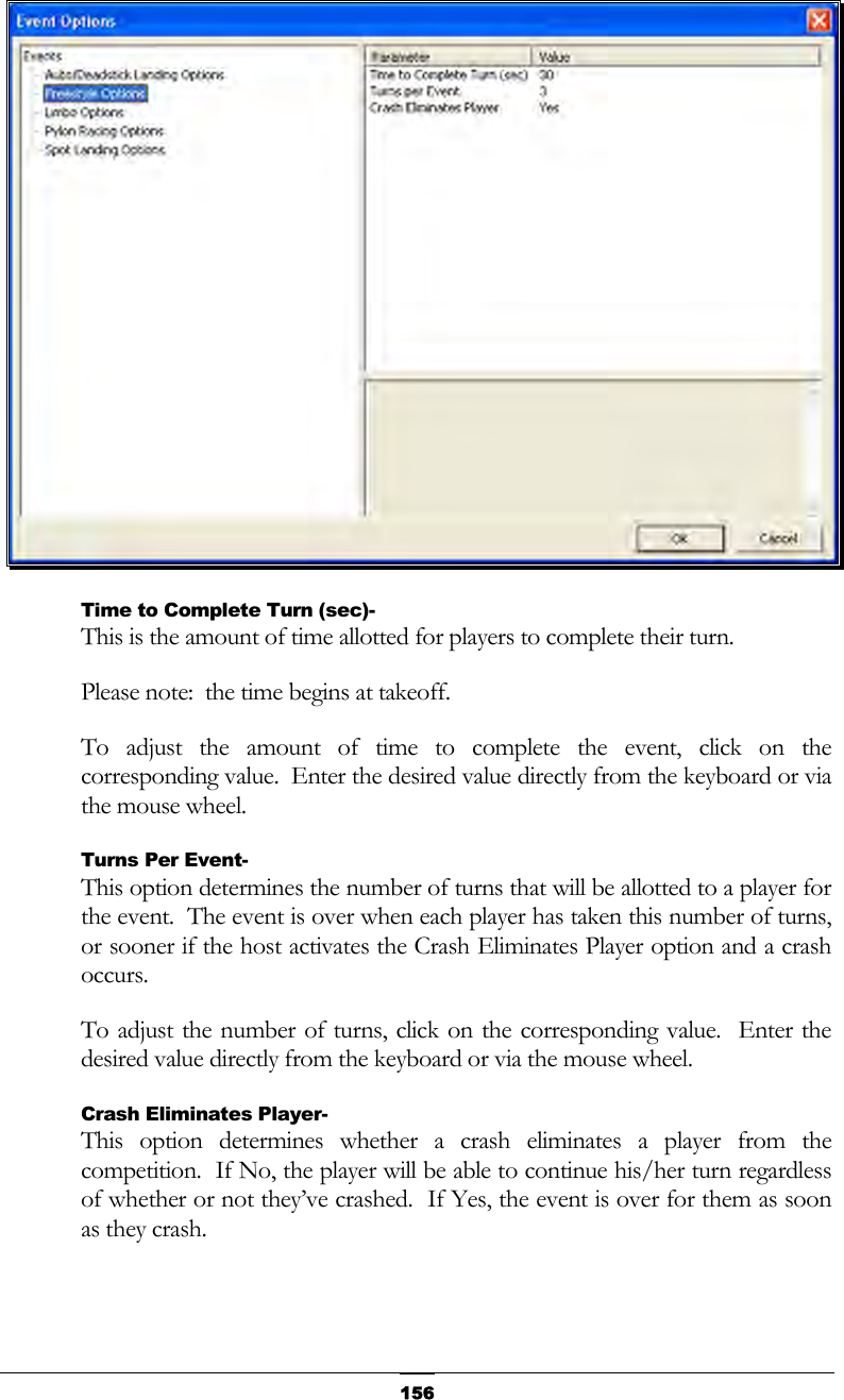   156 Time to Complete Turn (sec)- This is the amount of time allotted for players to complete their turn. Please note:  the time begins at takeoff. To adjust the amount of time to complete the event, click on the corresponding value.  Enter the desired value directly from the keyboard or via the mouse wheel. Turns Per Event- This option determines the number of turns that will be allotted to a player for the event.  The event is over when each player has taken this number of turns, or sooner if the host activates the Crash Eliminates Player option and a crash occurs. To adjust the number of turns, click on the corresponding value.  Enter the desired value directly from the keyboard or via the mouse wheel. Crash Eliminates Player- This option determines whether a crash eliminates a player from the competition.  If No, the player will be able to continue his/her turn regardless of whether or not they’ve crashed.  If Yes, the event is over for them as soon as they crash. 