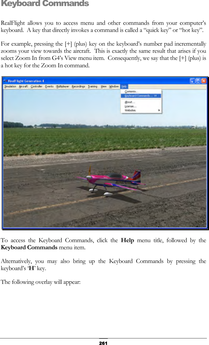   261Keyboard Commands  RealFlight allows you to access menu and other commands from your computer’s keyboard.  A key that directly invokes a command is called a “quick key” or “hot key”. For example, pressing the [+] (plus) key on the keyboard’s number pad incrementally zooms your view towards the aircraft.  This is exactly the same result that arises if you select Zoom In from G4’s View menu item.  Consequently, we say that the [+] (plus) is a hot key for the Zoom In command.  To access the Keyboard Commands, click the Help menu title, followed by the Keyboard Commands menu item. Alternatively, you may also bring up the Keyboard Commands by pressing the keyboard’s ‘H’ key. The following overlay will appear: 