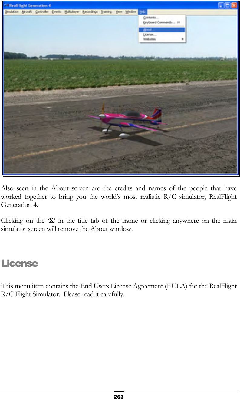   263 Also seen in the About screen are the credits and names of the people that have worked together to bring you the world’s most realistic R/C simulator, RealFlight Generation 4. Clicking on the ‘X’ in the title tab of the frame or clicking anywhere on the main simulator screen will remove the About window.  License  This menu item contains the End Users License Agreement (EULA) for the RealFlight R/C Flight Simulator.  Please read it carefully. 