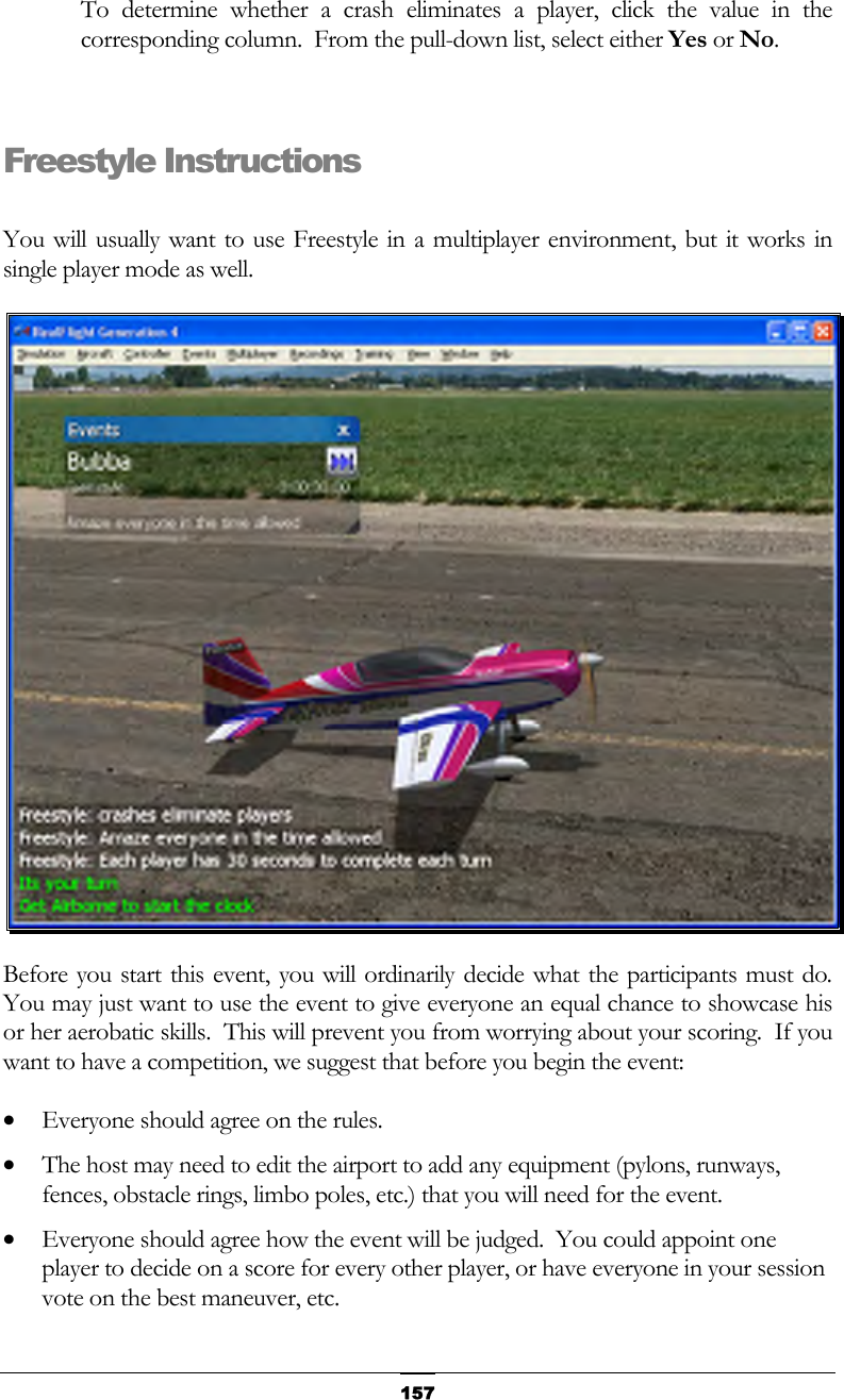   157To determine whether a crash eliminates a player, click the value in the corresponding column.  From the pull-down list, select either Yes or No.  Freestyle Instructions  You will usually want to use Freestyle in a multiplayer environment, but it works in single player mode as well.  Before you start this event, you will ordinarily decide what the participants must do.  You may just want to use the event to give everyone an equal chance to showcase his or her aerobatic skills.  This will prevent you from worrying about your scoring.  If you want to have a competition, we suggest that before you begin the event: •  Everyone should agree on the rules. •  The host may need to edit the airport to add any equipment (pylons, runways, fences, obstacle rings, limbo poles, etc.) that you will need for the event. •  Everyone should agree how the event will be judged.  You could appoint one player to decide on a score for every other player, or have everyone in your session vote on the best maneuver, etc. 