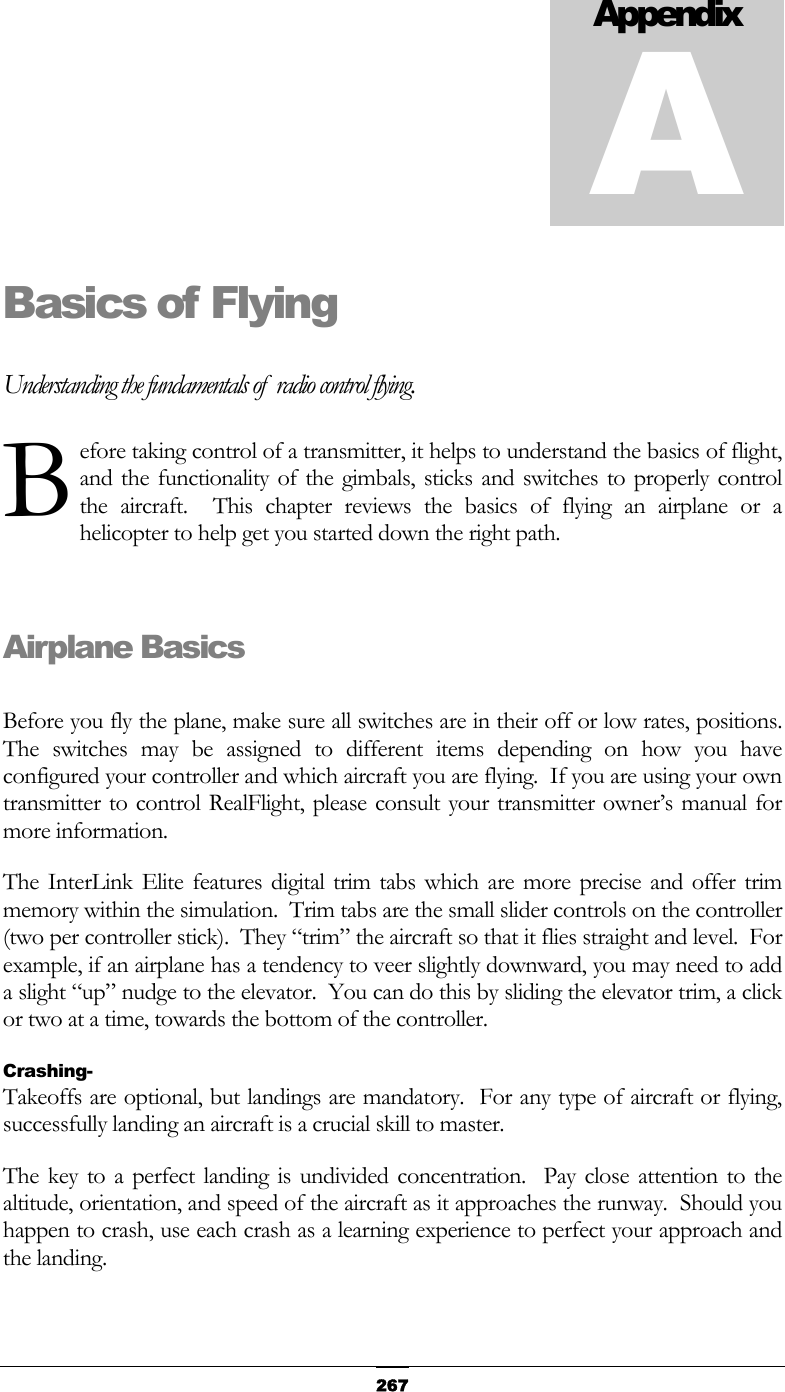   267Basics of Flying Understanding the fundamentals of  radio control flying. efore taking control of a transmitter, it helps to understand the basics of flight, and the functionality of the gimbals, sticks and switches to properly control the aircraft.  This chapter reviews the basics of flying an airplane or a helicopter to help get you started down the right path.  Airplane Basics  Before you fly the plane, make sure all switches are in their off or low rates, positions.  The switches may be assigned to different items depending on how you have configured your controller and which aircraft you are flying.  If you are using your own transmitter to control RealFlight, please consult your transmitter owner’s manual for more information. The InterLink Elite features digital trim tabs which are more precise and offer trim memory within the simulation.  Trim tabs are the small slider controls on the controller (two per controller stick).  They “trim” the aircraft so that it flies straight and level.  For example, if an airplane has a tendency to veer slightly downward, you may need to add a slight “up” nudge to the elevator.  You can do this by sliding the elevator trim, a click or two at a time, towards the bottom of the controller. Crashing- Takeoffs are optional, but landings are mandatory.  For any type of aircraft or flying, successfully landing an aircraft is a crucial skill to master. The key to a perfect landing is undivided concentration.  Pay close attention to the altitude, orientation, and speed of the aircraft as it approaches the runway.  Should you happen to crash, use each crash as a learning experience to perfect your approach and the landing. AppendixAB 