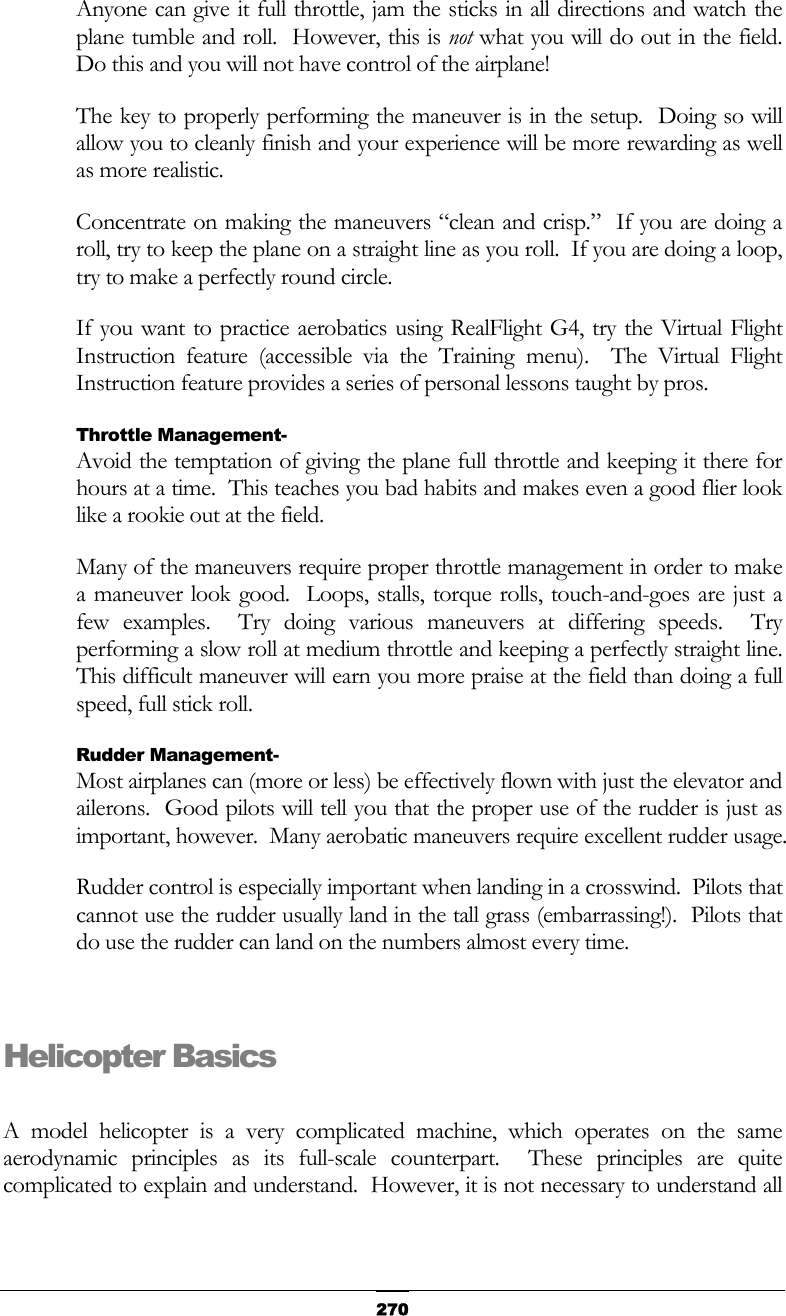   270Anyone can give it full throttle, jam the sticks in all directions and watch the plane tumble and roll.  However, this is not what you will do out in the field.  Do this and you will not have control of the airplane! The key to properly performing the maneuver is in the setup.  Doing so will allow you to cleanly finish and your experience will be more rewarding as well as more realistic. Concentrate on making the maneuvers “clean and crisp.”  If you are doing a roll, try to keep the plane on a straight line as you roll.  If you are doing a loop, try to make a perfectly round circle. If you want to practice aerobatics using RealFlight G4, try the Virtual Flight Instruction feature (accessible via the Training menu).  The Virtual Flight Instruction feature provides a series of personal lessons taught by pros. Throttle Management- Avoid the temptation of giving the plane full throttle and keeping it there for hours at a time.  This teaches you bad habits and makes even a good flier look like a rookie out at the field. Many of the maneuvers require proper throttle management in order to make a maneuver look good.  Loops, stalls, torque rolls, touch-and-goes are just a few examples.  Try doing various maneuvers at differing speeds.  Try performing a slow roll at medium throttle and keeping a perfectly straight line.  This difficult maneuver will earn you more praise at the field than doing a full speed, full stick roll. Rudder Management- Most airplanes can (more or less) be effectively flown with just the elevator and ailerons.  Good pilots will tell you that the proper use of the rudder is just as important, however.  Many aerobatic maneuvers require excellent rudder usage. Rudder control is especially important when landing in a crosswind.  Pilots that cannot use the rudder usually land in the tall grass (embarrassing!).  Pilots that do use the rudder can land on the numbers almost every time.  Helicopter Basics  A model helicopter is a very complicated machine, which operates on the same aerodynamic principles as its full-scale counterpart.  These principles are quite complicated to explain and understand.  However, it is not necessary to understand all 