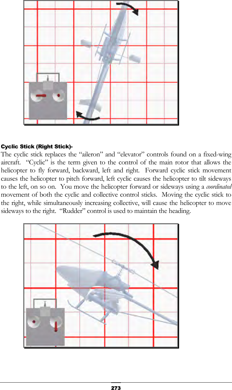   273  Cyclic Stick (Right Stick)- The cyclic stick replaces the “aileron” and “elevator” controls found on a fixed-wing aircraft.  “Cyclic” is the term given to the control of the main rotor that allows the helicopter to fly forward, backward, left and right.  Forward cyclic stick movement causes the helicopter to pitch forward, left cyclic causes the helicopter to tilt sideways to the left, on so on.  You move the helicopter forward or sideways using a coordinated movement of both the cyclic and collective control sticks.  Moving the cyclic stick to the right, while simultaneously increasing collective, will cause the helicopter to move sideways to the right.  “Rudder” control is used to maintain the heading.  