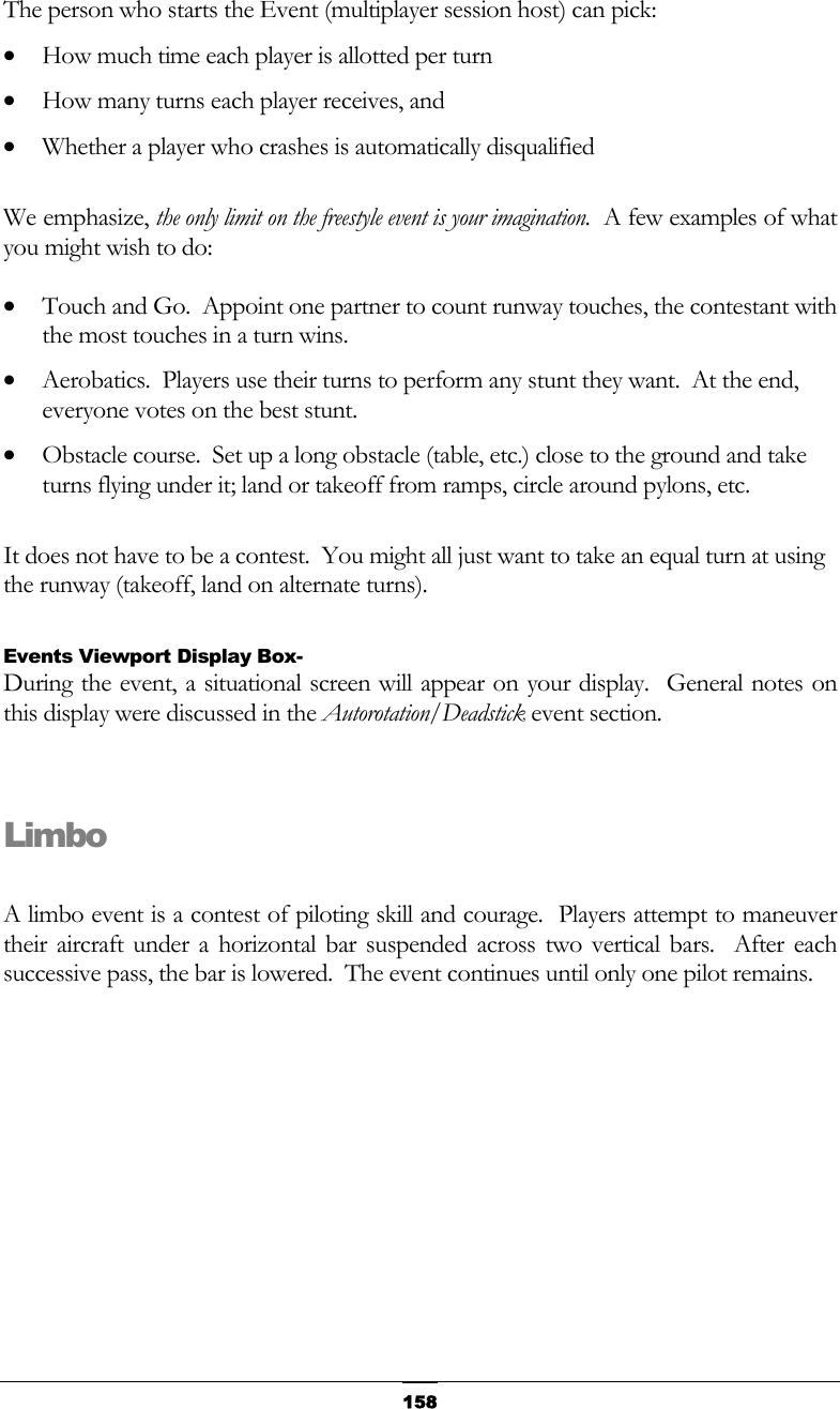   158The person who starts the Event (multiplayer session host) can pick: •  How much time each player is allotted per turn •  How many turns each player receives, and •  Whether a player who crashes is automatically disqualified  We emphasize, the only limit on the freestyle event is your imagination.  A few examples of what you might wish to do: •  Touch and Go.  Appoint one partner to count runway touches, the contestant with the most touches in a turn wins. •  Aerobatics.  Players use their turns to perform any stunt they want.  At the end, everyone votes on the best stunt. •  Obstacle course.  Set up a long obstacle (table, etc.) close to the ground and take turns flying under it; land or takeoff from ramps, circle around pylons, etc.  It does not have to be a contest.  You might all just want to take an equal turn at using the runway (takeoff, land on alternate turns).  Events Viewport Display Box- During the event, a situational screen will appear on your display.  General notes on this display were discussed in the Autorotation/Deadstick event section.  Limbo  A limbo event is a contest of piloting skill and courage.  Players attempt to maneuver their aircraft under a horizontal bar suspended across two vertical bars.  After each successive pass, the bar is lowered.  The event continues until only one pilot remains. 