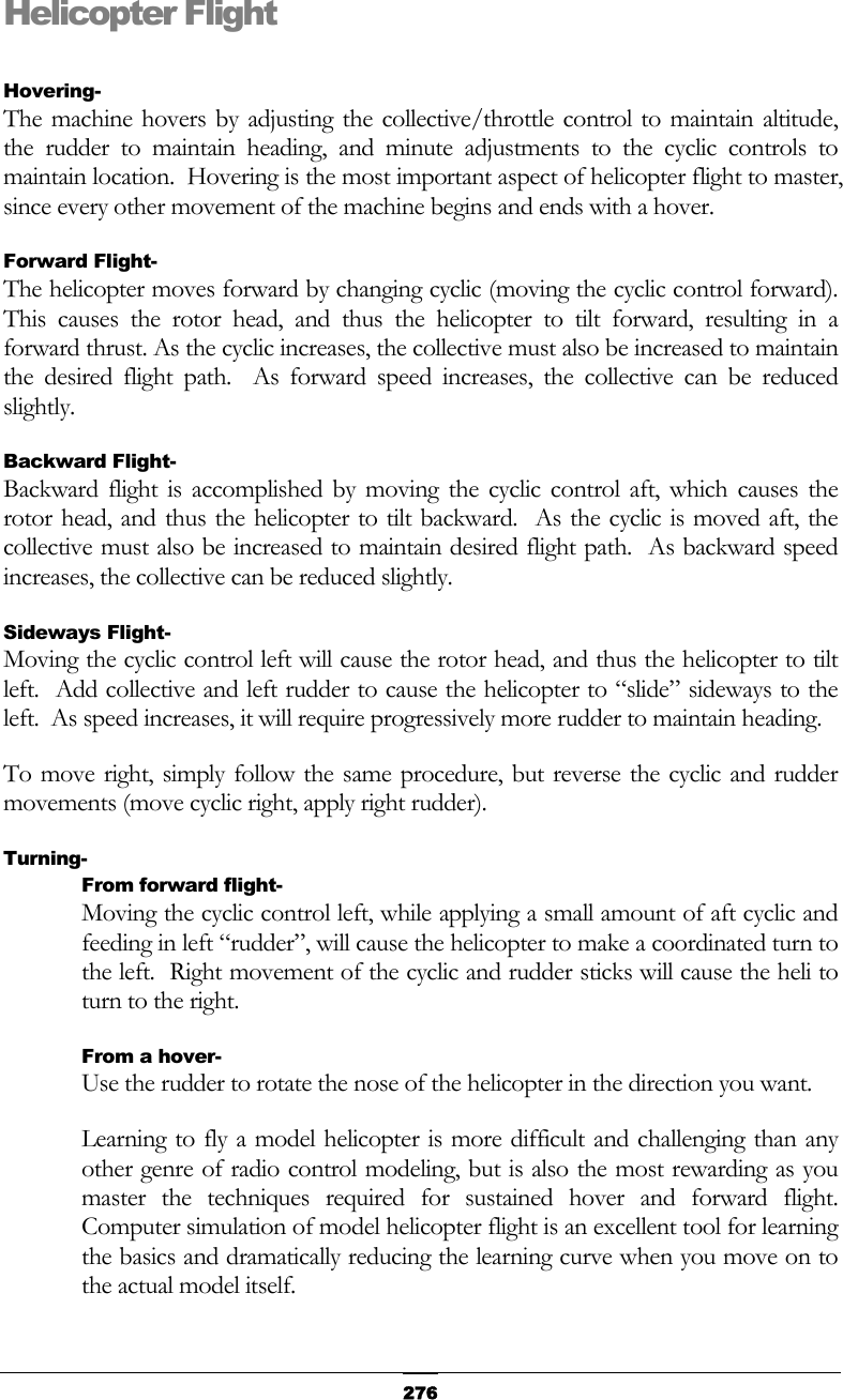   276Helicopter Flight  Hovering- The machine hovers by adjusting the collective/throttle control to maintain altitude, the rudder to maintain heading, and minute adjustments to the cyclic controls to maintain location.  Hovering is the most important aspect of helicopter flight to master, since every other movement of the machine begins and ends with a hover. Forward Flight- The helicopter moves forward by changing cyclic (moving the cyclic control forward).  This causes the rotor head, and thus the helicopter to tilt forward, resulting in a forward thrust. As the cyclic increases, the collective must also be increased to maintain the desired flight path.  As forward speed increases, the collective can be reduced slightly. Backward Flight- Backward flight is accomplished by moving the cyclic control aft, which causes the rotor head, and thus the helicopter to tilt backward.  As the cyclic is moved aft, the collective must also be increased to maintain desired flight path.  As backward speed increases, the collective can be reduced slightly. Sideways Flight- Moving the cyclic control left will cause the rotor head, and thus the helicopter to tilt left.  Add collective and left rudder to cause the helicopter to “slide” sideways to the left.  As speed increases, it will require progressively more rudder to maintain heading. To move right, simply follow the same procedure, but reverse the cyclic and rudder movements (move cyclic right, apply right rudder). Turning- From forward flight- Moving the cyclic control left, while applying a small amount of aft cyclic and feeding in left “rudder”, will cause the helicopter to make a coordinated turn to the left.  Right movement of the cyclic and rudder sticks will cause the heli to turn to the right. From a hover- Use the rudder to rotate the nose of the helicopter in the direction you want. Learning to fly a model helicopter is more difficult and challenging than any other genre of radio control modeling, but is also the most rewarding as you master the techniques required for sustained hover and forward flight.  Computer simulation of model helicopter flight is an excellent tool for learning the basics and dramatically reducing the learning curve when you move on to the actual model itself. 