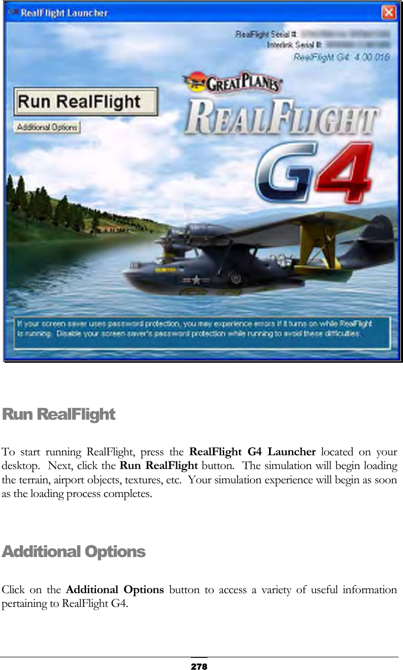   278  Run RealFlight  To start running RealFlight, press the RealFlight G4 Launcher located on your desktop.  Next, click the Run RealFlight button.  The simulation will begin loading the terrain, airport objects, textures, etc.  Your simulation experience will begin as soon as the loading process completes.  Additional Options  Click on the Additional Options button to access a variety of useful information pertaining to RealFlight G4. 