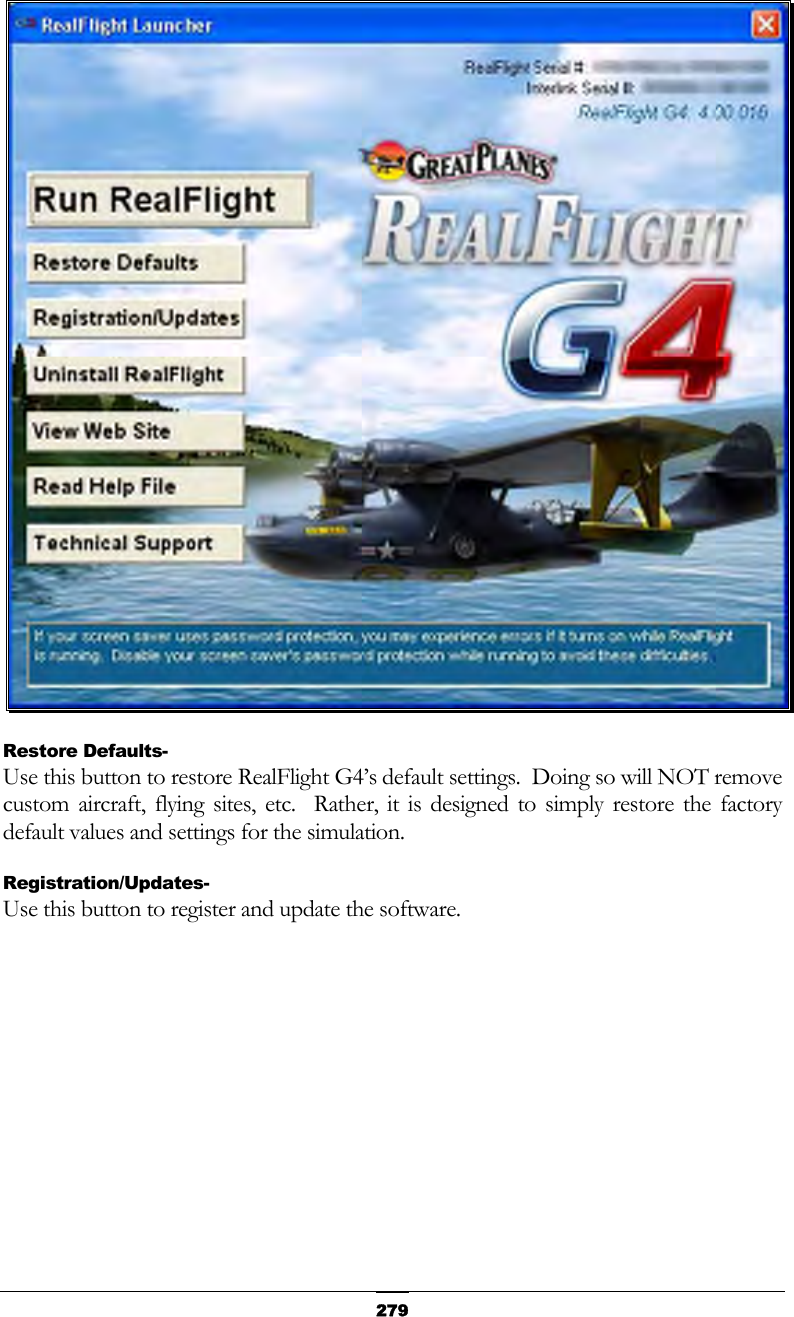   279 Restore Defaults- Use this button to restore RealFlight G4’s default settings.  Doing so will NOT remove custom aircraft, flying sites, etc.  Rather, it is designed to simply restore the factory default values and settings for the simulation. Registration/Updates- Use this button to register and update the software. 