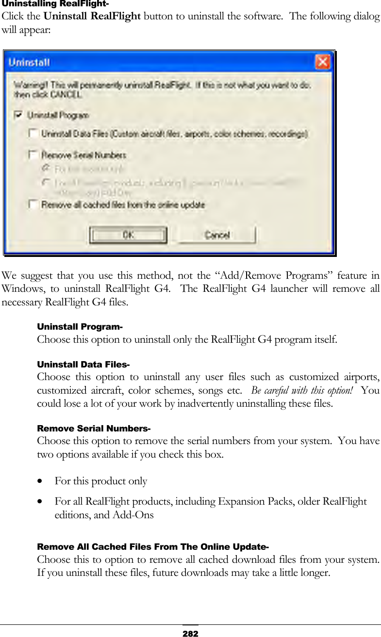   282Uninstalling RealFlight- Click the Uninstall RealFlight button to uninstall the software.  The following dialog will appear:  We suggest that you use this method, not the “Add/Remove Programs” feature in Windows, to uninstall RealFlight G4.  The RealFlight G4 launcher will remove all necessary RealFlight G4 files. Uninstall Program- Choose this option to uninstall only the RealFlight G4 program itself. Uninstall Data Files- Choose this option to uninstall any user files such as customized airports, customized aircraft, color schemes, songs etc.  Be careful with this option!  You could lose a lot of your work by inadvertently uninstalling these files. Remove Serial Numbers- Choose this option to remove the serial numbers from your system.  You have two options available if you check this box. •  For this product only •  For all RealFlight products, including Expansion Packs, older RealFlight editions, and Add-Ons  Remove All Cached Files From The Online Update- Choose this to option to remove all cached download files from your system.  If you uninstall these files, future downloads may take a little longer. 