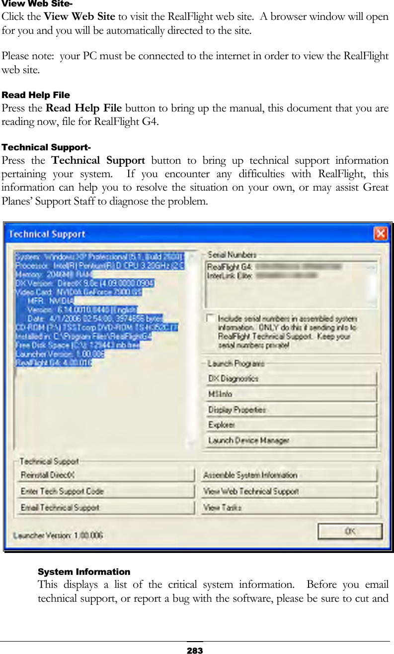   283View Web Site- Click the View Web Site to visit the RealFlight web site.  A browser window will open for you and you will be automatically directed to the site.  Please note:  your PC must be connected to the internet in order to view the RealFlight web site. Read Help File Press the Read Help File button to bring up the manual, this document that you are reading now, file for RealFlight G4. Technical Support- Press the Technical Support button to bring up technical support information pertaining your system.  If you encounter any difficulties with RealFlight, this information can help you to resolve the situation on your own, or may assist Great Planes’ Support Staff to diagnose the problem.  System Information This displays a list of the critical system information.  Before you email technical support, or report a bug with the software, please be sure to cut and 