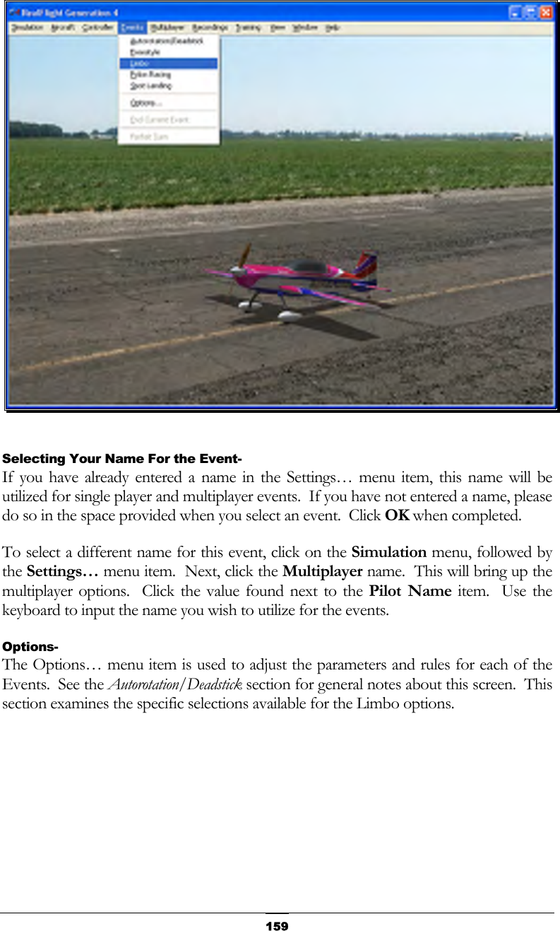   159  Selecting Your Name For the Event- If you have already entered a name in the Settings… menu item, this name will be utilized for single player and multiplayer events.  If you have not entered a name, please do so in the space provided when you select an event.  Click OK when completed. To select a different name for this event, click on the Simulation menu, followed by the Settings… menu item.  Next, click the Multiplayer name.  This will bring up the multiplayer options.  Click the value found next to the Pilot Name item.  Use the keyboard to input the name you wish to utilize for the events. Options- The Options… menu item is used to adjust the parameters and rules for each of the Events.  See the Autorotation/Deadstick section for general notes about this screen.  This section examines the specific selections available for the Limbo options. 