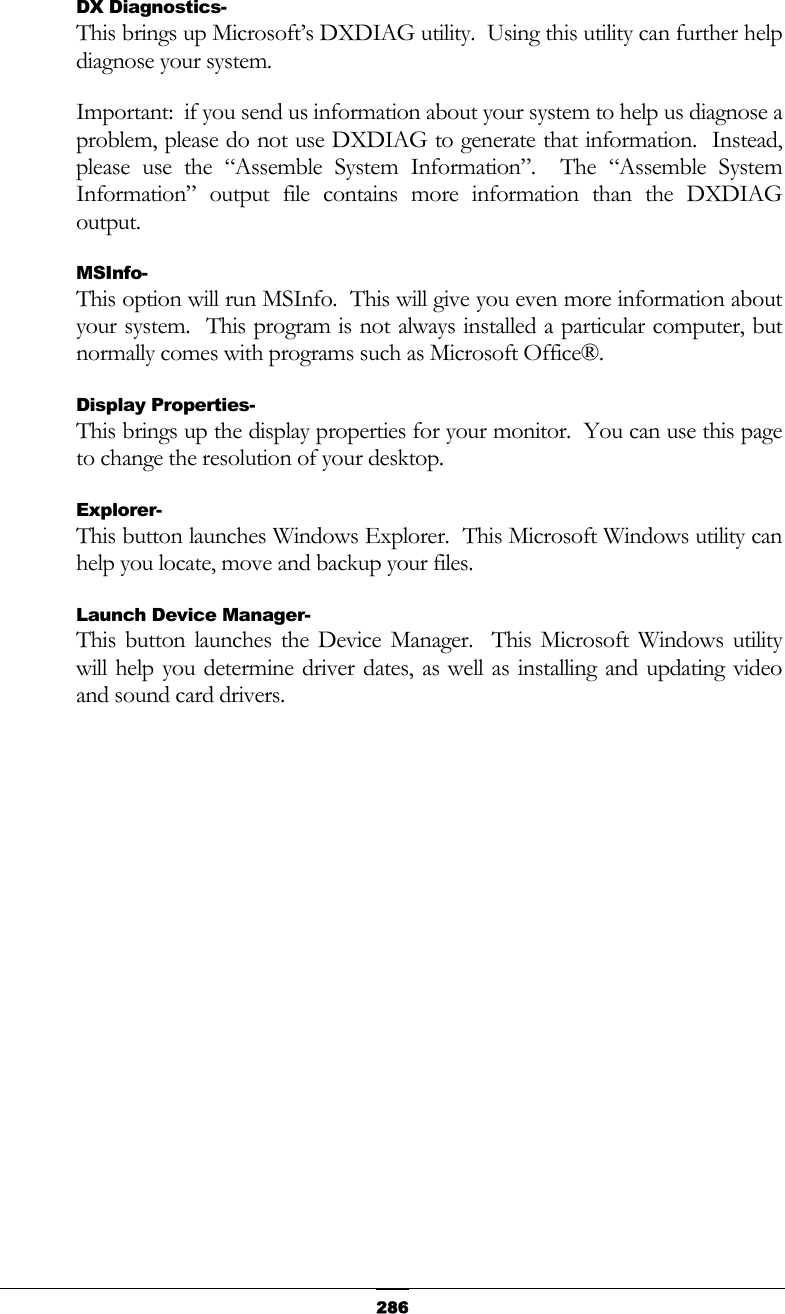   286DX Diagnostics- This brings up Microsoft’s DXDIAG utility.  Using this utility can further help diagnose your system. Important:  if you send us information about your system to help us diagnose a problem, please do not use DXDIAG to generate that information.  Instead, please use the “Assemble System Information”.  The “Assemble System Information” output file contains more information than the DXDIAG output. MSInfo- This option will run MSInfo.  This will give you even more information about your system.  This program is not always installed a particular computer, but normally comes with programs such as Microsoft Office®. Display Properties- This brings up the display properties for your monitor.  You can use this page to change the resolution of your desktop. Explorer- This button launches Windows Explorer.  This Microsoft Windows utility can help you locate, move and backup your files. Launch Device Manager- This button launches the Device Manager.  This Microsoft Windows utility will help you determine driver dates, as well as installing and updating video and sound card drivers. 