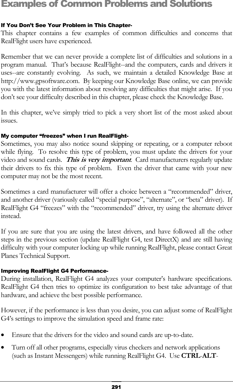   291Examples of Common Problems and Solutions  If You Don’t See Your Problem in This Chapter- This chapter contains a few examples of common difficulties and concerns that RealFlight users have experienced. Remember that we can never provide a complete list of difficulties and solutions in a program manual.  That’s because RealFlight--and the computers, cards and drivers it uses--are constantly evolving.  As such, we maintain a detailed Knowledge Base at http://www.gpsoftware.com.  By keeping our Knowledge Base online, we can provide you with the latest information about resolving any difficulties that might arise.  If you don’t see your difficulty described in this chapter, please check the Knowledge Base. In this chapter, we’ve simply tried to pick a very short list of the most asked about issues. My computer “freezes” when I run RealFlight- Sometimes, you may also notice sound skipping or repeating, or a computer reboot while flying.  To resolve this type of problem, you must update the drivers for your video and sound cards.  This is very important.  Card manufacturers regularly update their drivers to fix this type of problem.  Even the driver that came with your new computer may not be the most recent. Sometimes a card manufacturer will offer a choice between a “recommended” driver, and another driver (variously called “special purpose”, “alternate”, or “beta” driver).  If RealFlight G4 “freezes” with the “recommended” driver, try using the alternate driver instead. If you are sure that you are using the latest drivers, and have followed all the other steps in the previous section (update RealFlight G4, test DirectX) and are still having difficulty with your computer locking up while running RealFlight, please contact Great Planes Technical Support. Improving RealFlight G4 Performance- During installation, RealFlight G4 analyzes your computer’s hardware specifications.  RealFlight G4 then tries to optimize its configuration to best take advantage of that hardware, and achieve the best possible performance. However, if the performance is less than you desire, you can adjust some of RealFlight G4’s settings to improve the simulation speed and frame rate: •  Ensure that the drivers for the video and sound cards are up-to-date. •  Turn off all other programs, especially virus checkers and network applications (such as Instant Messengers) while running RealFlight G4.  Use CTRL-ALT-