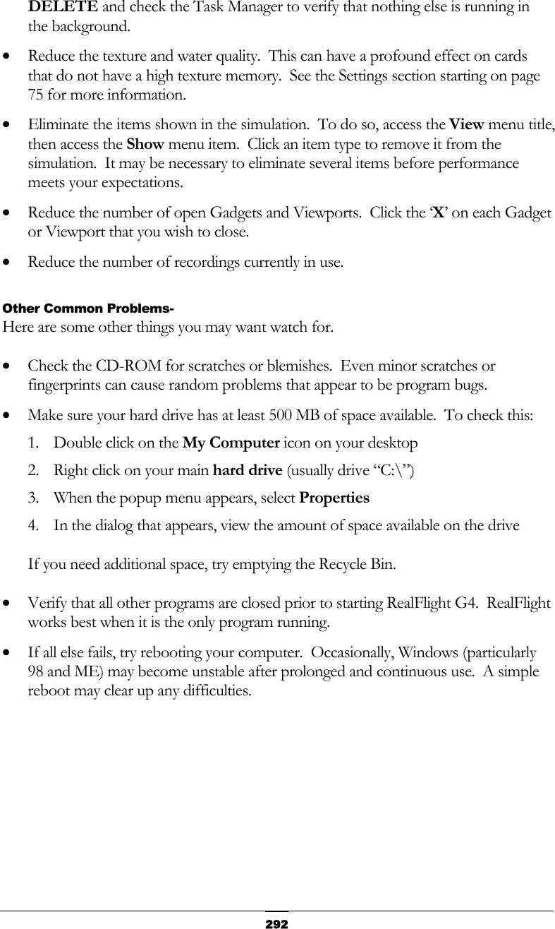   292DELETE and check the Task Manager to verify that nothing else is running in the background. •  Reduce the texture and water quality.  This can have a profound effect on cards that do not have a high texture memory.  See the Settings section starting on page 75 for more information. •  Eliminate the items shown in the simulation.  To do so, access the View menu title, then access the Show menu item.  Click an item type to remove it from the simulation.  It may be necessary to eliminate several items before performance meets your expectations. •  Reduce the number of open Gadgets and Viewports.  Click the ‘X’ on each Gadget or Viewport that you wish to close. •  Reduce the number of recordings currently in use.  Other Common Problems- Here are some other things you may want watch for. •  Check the CD-ROM for scratches or blemishes.  Even minor scratches or fingerprints can cause random problems that appear to be program bugs. •  Make sure your hard drive has at least 500 MB of space available.  To check this: 1.  Double click on the My Computer icon on your desktop 2.  Right click on your main hard drive (usually drive “C:\”) 3.  When the popup menu appears, select Properties 4.  In the dialog that appears, view the amount of space available on the drive  If you need additional space, try emptying the Recycle Bin. •  Verify that all other programs are closed prior to starting RealFlight G4.  RealFlight works best when it is the only program running. •  If all else fails, try rebooting your computer.  Occasionally, Windows (particularly 98 and ME) may become unstable after prolonged and continuous use.  A simple reboot may clear up any difficulties.