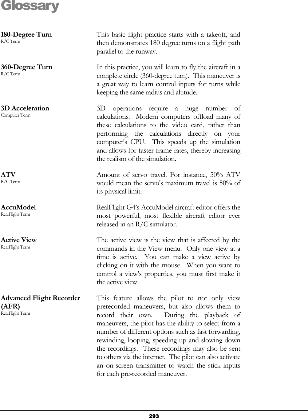   293Glossary  180-Degree Turn R/C Term This basic flight practice starts with a takeoff, and then demonstrates 180 degree turns on a flight path parallel to the runway. 360-Degree Turn R/C Term In this practice, you will learn to fly the aircraft in a complete circle (360-degree turn).  This maneuver is a great way to learn control inputs for turns while keeping the same radius and altitude. 3D Acceleration Computer Term 3D operations require a huge number of calculations.  Modern computers offload many of these calculations to the video card, rather than performing the calculations directly on your computer&apos;s CPU.  This speeds up the simulation and allows for faster frame rates, thereby increasing the realism of the simulation. ATV R/C Term Amount of servo travel. For instance, 50% ATV would mean the servo&apos;s maximum travel is 50% of its physical limit. AccuModel RealFlight Term RealFlight G4’s AccuModel aircraft editor offers the most powerful, most flexible aircraft editor ever released in an R/C simulator. Active View RealFlight Term The active view is the view that is affected by the commands in the View menu.  Only one view at a time is active.  You can make a view active by clicking on it with the mouse.  When you want to control a view’s properties, you must first make it the active view. Advanced Flight Recorder (AFR) RealFlight Term This feature allows the pilot to not only view prerecorded maneuvers, but also allows them to record their own.  During the playback of maneuvers, the pilot has the ability to select from a number of different options such as fast forwarding, rewinding, looping, speeding up and slowing down the recordings.  These recordings may also be sent to others via the internet.  The pilot can also activate an on-screen transmitter to watch the stick inputs for each pre-recorded maneuver. 
