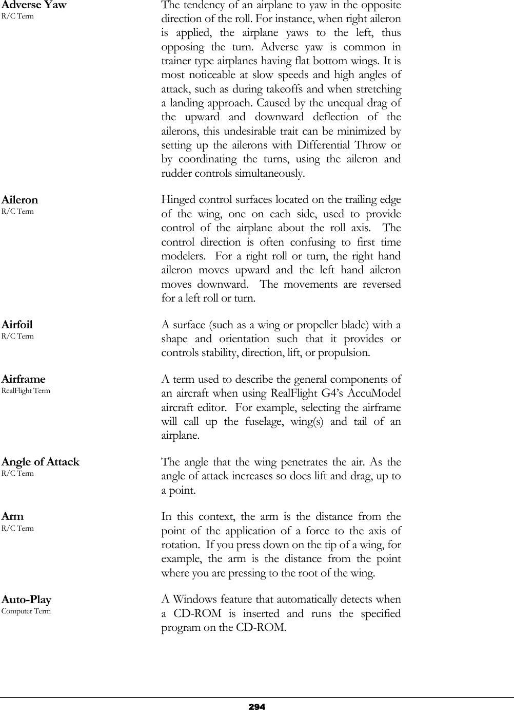   294Adverse Yaw R/C Term The tendency of an airplane to yaw in the opposite direction of the roll. For instance, when right aileron is applied, the airplane yaws to the left, thus opposing the turn. Adverse yaw is common in trainer type airplanes having flat bottom wings. It is most noticeable at slow speeds and high angles of attack, such as during takeoffs and when stretching a landing approach. Caused by the unequal drag of the upward and downward deflection of the ailerons, this undesirable trait can be minimized by setting up the ailerons with Differential Throw or by coordinating the turns, using the aileron and rudder controls simultaneously. Aileron R/C Term Hinged control surfaces located on the trailing edge of the wing, one on each side, used to provide control of the airplane about the roll axis.  The control direction is often confusing to first time modelers.  For a right roll or turn, the right hand aileron moves upward and the left hand aileron moves downward.  The movements are reversed for a left roll or turn. Airfoil R/C Term A surface (such as a wing or propeller blade) with a shape and orientation such that it provides or controls stability, direction, lift, or propulsion. Airframe RealFlight Term A term used to describe the general components of an aircraft when using RealFlight G4’s AccuModel aircraft editor.  For example, selecting the airframe will call up the fuselage, wing(s) and tail of an airplane. Angle of Attack R/C Term The angle that the wing penetrates the air. As the angle of attack increases so does lift and drag, up to a point. Arm R/C Term In this context, the arm is the distance from the point of the application of a force to the axis of rotation.  If you press down on the tip of a wing, for example, the arm is the distance from the point where you are pressing to the root of the wing. Auto-Play Computer Term A Windows feature that automatically detects when a CD-ROM is inserted and runs the specified program on the CD-ROM. 