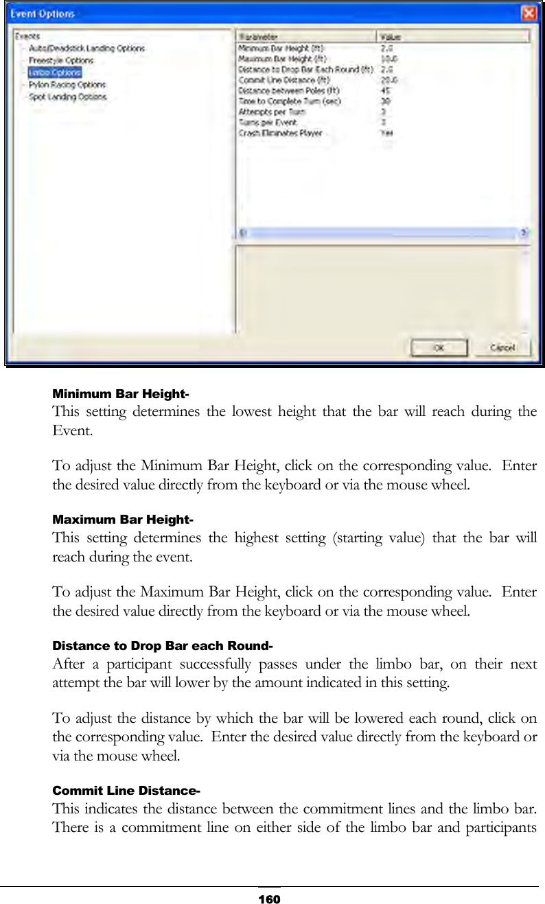   160 Minimum Bar Height- This setting determines the lowest height that the bar will reach during the Event. To adjust the Minimum Bar Height, click on the corresponding value.  Enter the desired value directly from the keyboard or via the mouse wheel. Maximum Bar Height- This setting determines the highest setting (starting value) that the bar will reach during the event. To adjust the Maximum Bar Height, click on the corresponding value.  Enter the desired value directly from the keyboard or via the mouse wheel. Distance to Drop Bar each Round- After a participant successfully passes under the limbo bar, on their next attempt the bar will lower by the amount indicated in this setting. To adjust the distance by which the bar will be lowered each round, click on the corresponding value.  Enter the desired value directly from the keyboard or via the mouse wheel. Commit Line Distance- This indicates the distance between the commitment lines and the limbo bar.  There is a commitment line on either side of the limbo bar and participants 