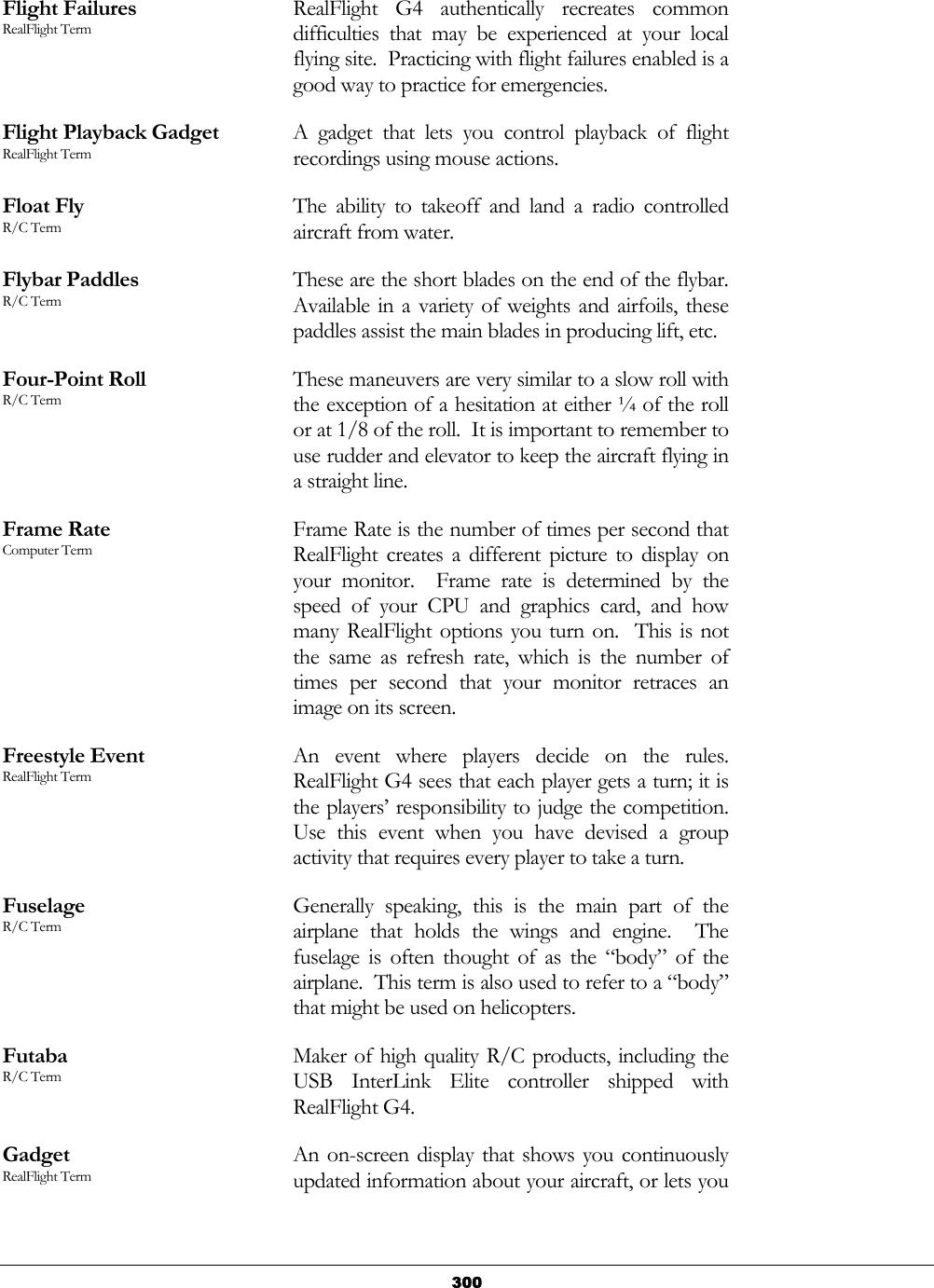   300Flight Failures RealFlight Term RealFlight G4 authentically recreates common difficulties that may be experienced at your local flying site.  Practicing with flight failures enabled is a good way to practice for emergencies. Flight Playback Gadget RealFlight Term A gadget that lets you control playback of flight recordings using mouse actions. Float Fly R/C Term The ability to takeoff and land a radio controlled aircraft from water. Flybar Paddles R/C Term These are the short blades on the end of the flybar. Available in a variety of weights and airfoils, these paddles assist the main blades in producing lift, etc. Four-Point Roll R/C Term These maneuvers are very similar to a slow roll with the exception of a hesitation at either ¼ of the roll or at 1/8 of the roll.  It is important to remember to use rudder and elevator to keep the aircraft flying in a straight line. Frame Rate Computer Term Frame Rate is the number of times per second that RealFlight creates a different picture to display on your monitor.  Frame rate is determined by the speed of your CPU and graphics card, and how many RealFlight options you turn on.  This is not the same as refresh rate, which is the number of times per second that your monitor retraces an image on its screen. Freestyle Event RealFlight Term An event where players decide on the rules.  RealFlight G4 sees that each player gets a turn; it is the players’ responsibility to judge the competition.  Use this event when you have devised a group activity that requires every player to take a turn. Fuselage R/C Term Generally speaking, this is the main part of the airplane that holds the wings and engine.  The fuselage is often thought of as the “body” of the airplane.  This term is also used to refer to a “body” that might be used on helicopters. Futaba R/C Term Maker of high quality R/C products, including the USB InterLink Elite controller shipped with RealFlight G4. Gadget RealFlight Term An on-screen display that shows you continuously updated information about your aircraft, or lets you 
