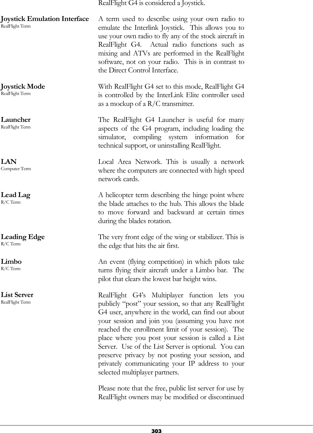   303RealFlight G4 is considered a Joystick. Joystick Emulation Interface RealFlight Term A term used to describe using your own radio to emulate the Interlink Joystick.  This allows you to use your own radio to fly any of the stock aircraft in RealFlight G4.  Actual radio functions such as mixing and ATVs are performed in the RealFlight software, not on your radio.  This is in contrast to the Direct Control Interface. Joystick Mode RealFlight Term With RealFlight G4 set to this mode, RealFlight G4 is controlled by the InterLink Elite controller used as a mockup of a R/C transmitter. Launcher RealFlight Term The RealFlight G4 Launcher is useful for many aspects of the G4 program, including loading the simulator, compiling system information for technical support, or uninstalling RealFlight. LAN Computer Term Local Area Network. This is usually a network where the computers are connected with high speed network cards. Lead Lag R/C Term A helicopter term describing the hinge point where the blade attaches to the hub. This allows the blade to move forward and backward at certain times during the blades rotation. Leading Edge R/C Term The very front edge of the wing or stabilizer. This is the edge that hits the air first. Limbo R/C Term An event (flying competition) in which pilots take turns flying their aircraft under a Limbo bar.  The pilot that clears the lowest bar height wins. List Server RealFlight Term RealFlight G4’s Multiplayer function lets you publicly “post” your session, so that any RealFlight G4 user, anywhere in the world, can find out about your session and join you (assuming you have not reached the enrollment limit of your session).  The place where you post your session is called a List Server.  Use of the List Server is optional.  You can preserve privacy by not posting your session, and privately communicating your IP address to your selected multiplayer partners. Please note that the free, public list server for use by RealFlight owners may be modified or discontinued 
