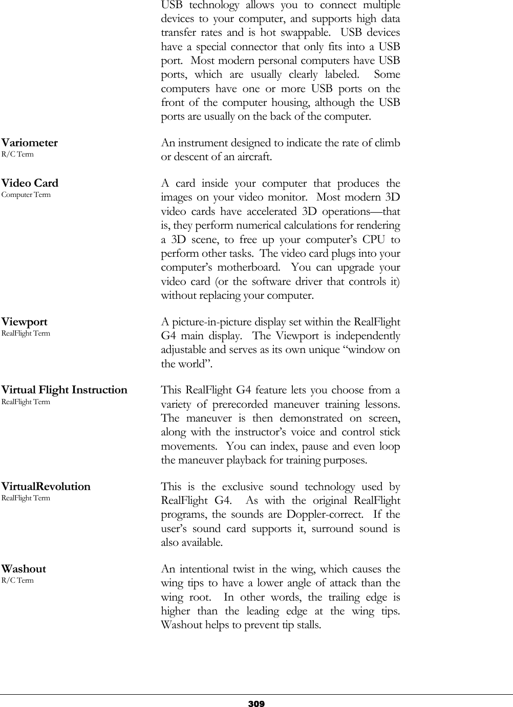   309USB technology allows you to connect multiple devices to your computer, and supports high data transfer rates and is hot swappable.  USB devices have a special connector that only fits into a USB port.  Most modern personal computers have USB ports, which are usually clearly labeled.  Some computers have one or more USB ports on the front of the computer housing, although the USB ports are usually on the back of the computer. Variometer R/C Term An instrument designed to indicate the rate of climb or descent of an aircraft. Video Card Computer Term A card inside your computer that produces the images on your video monitor.  Most modern 3D video cards have accelerated 3D operations—that is, they perform numerical calculations for rendering a 3D scene, to free up your computer’s CPU to perform other tasks.  The video card plugs into your computer’s motherboard.  You can upgrade your video card (or the software driver that controls it) without replacing your computer. Viewport RealFlight Term A picture-in-picture display set within the RealFlight G4 main display.  The Viewport is independently adjustable and serves as its own unique “window on the world”. Virtual Flight Instruction RealFlight Term This RealFlight G4 feature lets you choose from a variety of prerecorded maneuver training lessons.  The maneuver is then demonstrated on screen, along with the instructor’s voice and control stick movements.  You can index, pause and even loop the maneuver playback for training purposes. VirtualRevolution RealFlight Term This is the exclusive sound technology used by RealFlight G4.  As with the original RealFlight programs, the sounds are Doppler-correct.  If the user’s sound card supports it, surround sound is also available. Washout R/C Term An intentional twist in the wing, which causes the wing tips to have a lower angle of attack than the wing root.  In other words, the trailing edge is higher than the leading edge at the wing tips.  Washout helps to prevent tip stalls. 