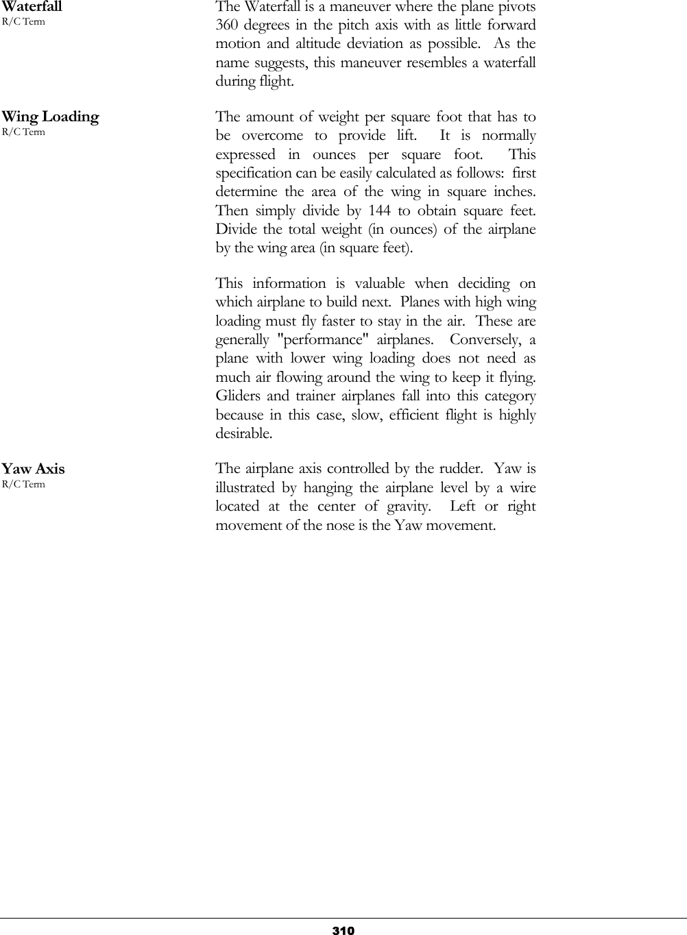   310 Waterfall R/C Term The Waterfall is a maneuver where the plane pivots 360 degrees in the pitch axis with as little forward motion and altitude deviation as possible.  As the name suggests, this maneuver resembles a waterfall during flight. Wing Loading R/C Term The amount of weight per square foot that has to be overcome to provide lift.  It is normally expressed in ounces per square foot.  This specification can be easily calculated as follows:  first determine the area of the wing in square inches.  Then simply divide by 144 to obtain square feet.  Divide the total weight (in ounces) of the airplane by the wing area (in square feet). This information is valuable when deciding on which airplane to build next.  Planes with high wing loading must fly faster to stay in the air.  These are generally &quot;performance&quot; airplanes.  Conversely, a plane with lower wing loading does not need as much air flowing around the wing to keep it flying.  Gliders and trainer airplanes fall into this category because in this case, slow, efficient flight is highly desirable. Yaw Axis R/C Term The airplane axis controlled by the rudder.  Yaw is illustrated by hanging the airplane level by a wire located at the center of gravity.  Left or right movement of the nose is the Yaw movement. 