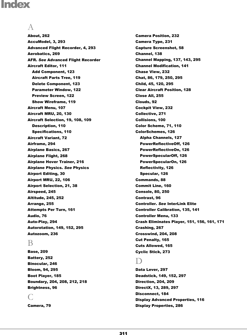   311Index A About, 262 AccuModel, 3, 293 Advanced Flight Recorder, 4, 293 Aerobatics, 269 AFR. See Advanced Flight Recorder Aircraft Editor, 111 Add Component, 123 Aircraft Parts Tree, 119 Delete Component, 123 Parameter Window, 122 Preview Screen, 122 Show Wireframe, 119 Aircraft Menu, 107 Aircraft MRU, 20, 130 Aircraft Selection, 19, 108, 109 Description, 110 Specifications, 110 Aircraft Variant, 72 Airframe, 294 Airplane Basics, 267 Airplane Flight, 268 Airplane Hover Trainer, 216 Airplane Physics. See Physics Airport Editing, 30 Airport MRU, 22, 106 Airport Selection, 21, 38 Airspeed, 245 Altitude, 245, 252 Arrange, 255 Attempts Per Turn, 161 Audio, 76 Auto-Play, 294 Autorotation, 149, 152, 295 Autozoom, 236 B Base, 209 Battery, 252 Binocular, 246 Bloom, 94, 295 Boot Player, 185 Boundary, 204, 208, 212, 218 Brightness, 96 C Camera, 79 Camera Position, 232 Camera Type, 231 Capture Screenshot, 58 Channel, 138 Channel Mapping, 137, 143, 295 Channel Modification, 141 Chase View, 232 Chat, 86, 179, 250, 295 Child, 45, 120, 295 Clear Aircraft Position, 128 Close All, 255 Clouds, 92 Cockpit View, 232 Collective, 271 Collisions, 100 Color Scheme, 71, 110 ColorSchemes, 126 Alpha Channels, 127 PowerReflectiveOff, 126 PowerReflectiveOn, 126 PowerSpecularOff, 126 PowerSpecularOn, 126 Reflectivity, 126 Specular, 126 Commands, 88 Commit Line, 160 Console, 80, 250 Contrast, 96 Controller. See InterLink Elite Controller Calibration, 135, 141 Controller Menu, 133 Crash Eliminates Player, 151, 156, 161, 171 Crashing, 267 Crosswind, 204, 208 Cut Penalty, 165 Cuts Allowed, 165 Cyclic Stick, 273 D Data Lever, 297 Deadstick, 149, 152, 297 Direction, 204, 209 DirectX, 13, 289, 297 Disconnect, 184 Display Advanced Properties, 116 Display Properties, 286 