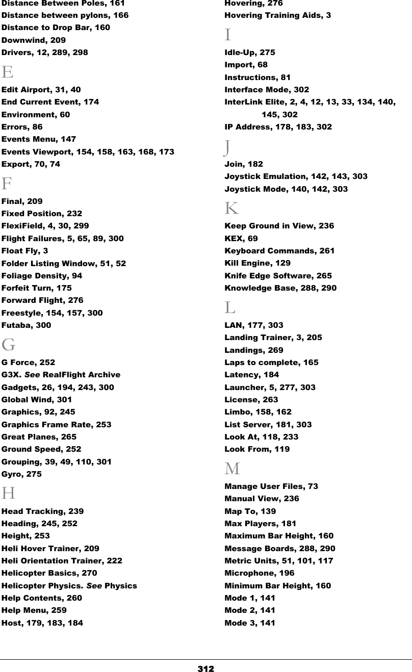   312Distance Between Poles, 161 Distance between pylons, 166 Distance to Drop Bar, 160 Downwind, 209 Drivers, 12, 289, 298 E Edit Airport, 31, 40 End Current Event, 174 Environment, 60 Errors, 86 Events Menu, 147 Events Viewport, 154, 158, 163, 168, 173 Export, 70, 74 F Final, 209 Fixed Position, 232 FlexiField, 4, 30, 299 Flight Failures, 5, 65, 89, 300 Float Fly, 3 Folder Listing Window, 51, 52 Foliage Density, 94 Forfeit Turn, 175 Forward Flight, 276 Freestyle, 154, 157, 300 Futaba, 300 G G Force, 252 G3X. See RealFlight Archive Gadgets, 26, 194, 243, 300 Global Wind, 301 Graphics, 92, 245 Graphics Frame Rate, 253 Great Planes, 265 Ground Speed, 252 Grouping, 39, 49, 110, 301 Gyro, 275 H Head Tracking, 239 Heading, 245, 252 Height, 253 Heli Hover Trainer, 209 Heli Orientation Trainer, 222 Helicopter Basics, 270 Helicopter Physics. See Physics Help Contents, 260 Help Menu, 259 Host, 179, 183, 184 Hovering, 276 Hovering Training Aids, 3 I Idle-Up, 275 Import, 68 Instructions, 81 Interface Mode, 302 InterLink Elite, 2, 4, 12, 13, 33, 134, 140, 145, 302 IP Address, 178, 183, 302 J Join, 182 Joystick Emulation, 142, 143, 303 Joystick Mode, 140, 142, 303 K Keep Ground in View, 236 KEX, 69 Keyboard Commands, 261 Kill Engine, 129 Knife Edge Software, 265 Knowledge Base, 288, 290 L LAN, 177, 303 Landing Trainer, 3, 205 Landings, 269 Laps to complete, 165 Latency, 184 Launcher, 5, 277, 303 License, 263 Limbo, 158, 162 List Server, 181, 303 Look At, 118, 233 Look From, 119 M Manage User Files, 73 Manual View, 236 Map To, 139 Max Players, 181 Maximum Bar Height, 160 Message Boards, 288, 290 Metric Units, 51, 101, 117 Microphone, 196 Minimum Bar Height, 160 Mode 1, 141 Mode 2, 141 Mode 3, 141 