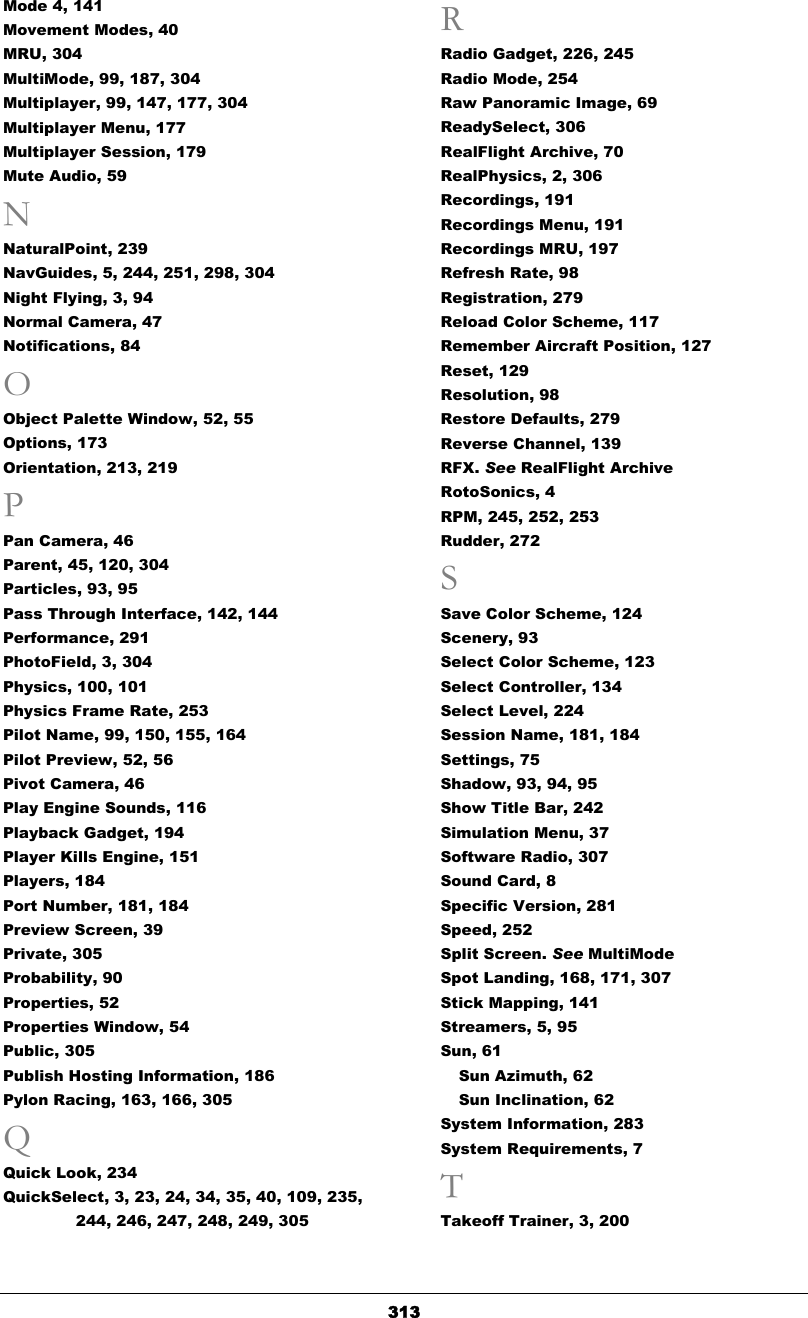   313Mode 4, 141 Movement Modes, 40 MRU, 304 MultiMode, 99, 187, 304 Multiplayer, 99, 147, 177, 304 Multiplayer Menu, 177 Multiplayer Session, 179 Mute Audio, 59 N NaturalPoint, 239 NavGuides, 5, 244, 251, 298, 304 Night Flying, 3, 94 Normal Camera, 47 Notifications, 84 O Object Palette Window, 52, 55 Options, 173 Orientation, 213, 219 P Pan Camera, 46 Parent, 45, 120, 304 Particles, 93, 95 Pass Through Interface, 142, 144 Performance, 291 PhotoField, 3, 304 Physics, 100, 101 Physics Frame Rate, 253 Pilot Name, 99, 150, 155, 164 Pilot Preview, 52, 56 Pivot Camera, 46 Play Engine Sounds, 116 Playback Gadget, 194 Player Kills Engine, 151 Players, 184 Port Number, 181, 184 Preview Screen, 39 Private, 305 Probability, 90 Properties, 52 Properties Window, 54 Public, 305 Publish Hosting Information, 186 Pylon Racing, 163, 166, 305 Q Quick Look, 234 QuickSelect, 3, 23, 24, 34, 35, 40, 109, 235, 244, 246, 247, 248, 249, 305 R Radio Gadget, 226, 245 Radio Mode, 254 Raw Panoramic Image, 69 ReadySelect, 306 RealFlight Archive, 70 RealPhysics, 2, 306 Recordings, 191 Recordings Menu, 191 Recordings MRU, 197 Refresh Rate, 98 Registration, 279 Reload Color Scheme, 117 Remember Aircraft Position, 127 Reset, 129 Resolution, 98 Restore Defaults, 279 Reverse Channel, 139 RFX. See RealFlight Archive RotoSonics, 4 RPM, 245, 252, 253 Rudder, 272 S Save Color Scheme, 124 Scenery, 93 Select Color Scheme, 123 Select Controller, 134 Select Level, 224 Session Name, 181, 184 Settings, 75 Shadow, 93, 94, 95 Show Title Bar, 242 Simulation Menu, 37 Software Radio, 307 Sound Card, 8 Specific Version, 281 Speed, 252 Split Screen. See MultiMode Spot Landing, 168, 171, 307 Stick Mapping, 141 Streamers, 5, 95 Sun, 61 Sun Azimuth, 62 Sun Inclination, 62 System Information, 283 System Requirements, 7 T Takeoff Trainer, 3, 200 