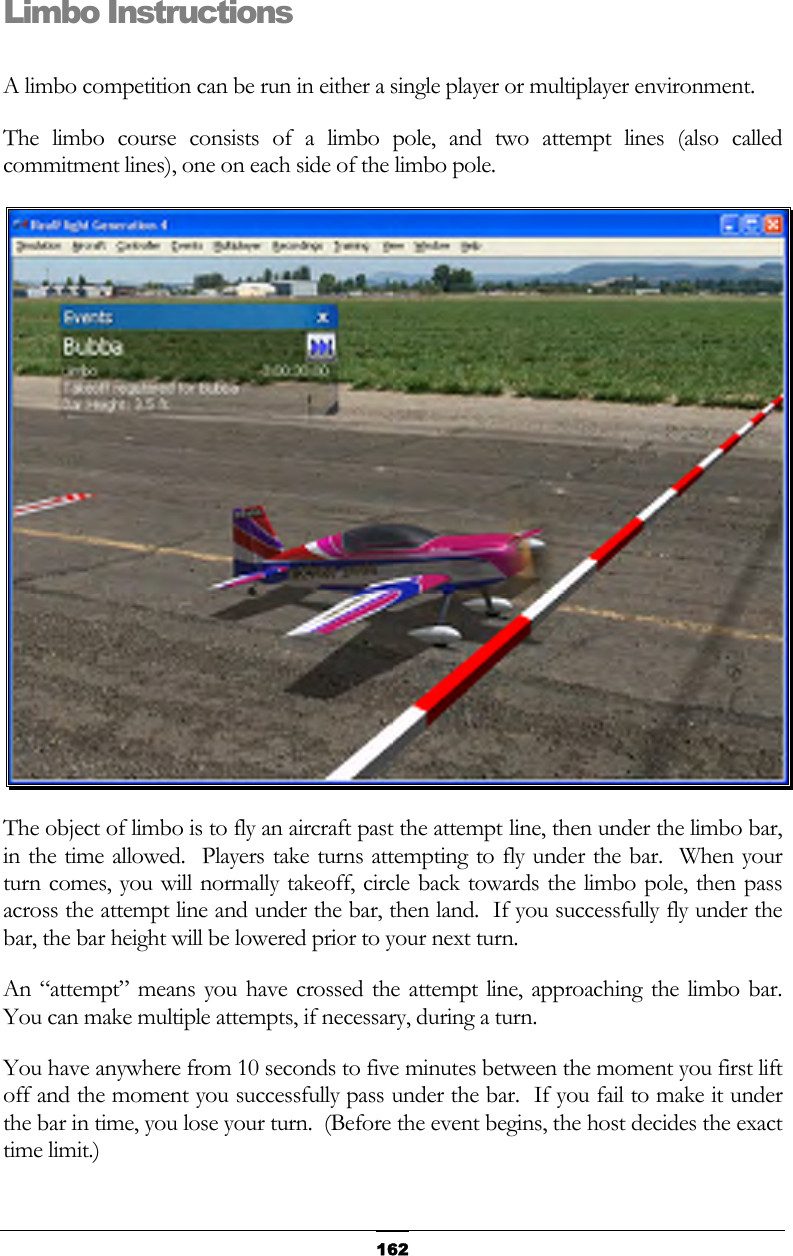   162 Limbo Instructions  A limbo competition can be run in either a single player or multiplayer environment. The limbo course consists of a limbo pole, and two attempt lines (also called commitment lines), one on each side of the limbo pole.  The object of limbo is to fly an aircraft past the attempt line, then under the limbo bar, in the time allowed.  Players take turns attempting to fly under the bar.  When your turn comes, you will normally takeoff, circle back towards the limbo pole, then pass across the attempt line and under the bar, then land.  If you successfully fly under the bar, the bar height will be lowered prior to your next turn. An “attempt” means you have crossed the attempt line, approaching the limbo bar.  You can make multiple attempts, if necessary, during a turn. You have anywhere from 10 seconds to five minutes between the moment you first lift off and the moment you successfully pass under the bar.  If you fail to make it under the bar in time, you lose your turn.  (Before the event begins, the host decides the exact time limit.) 