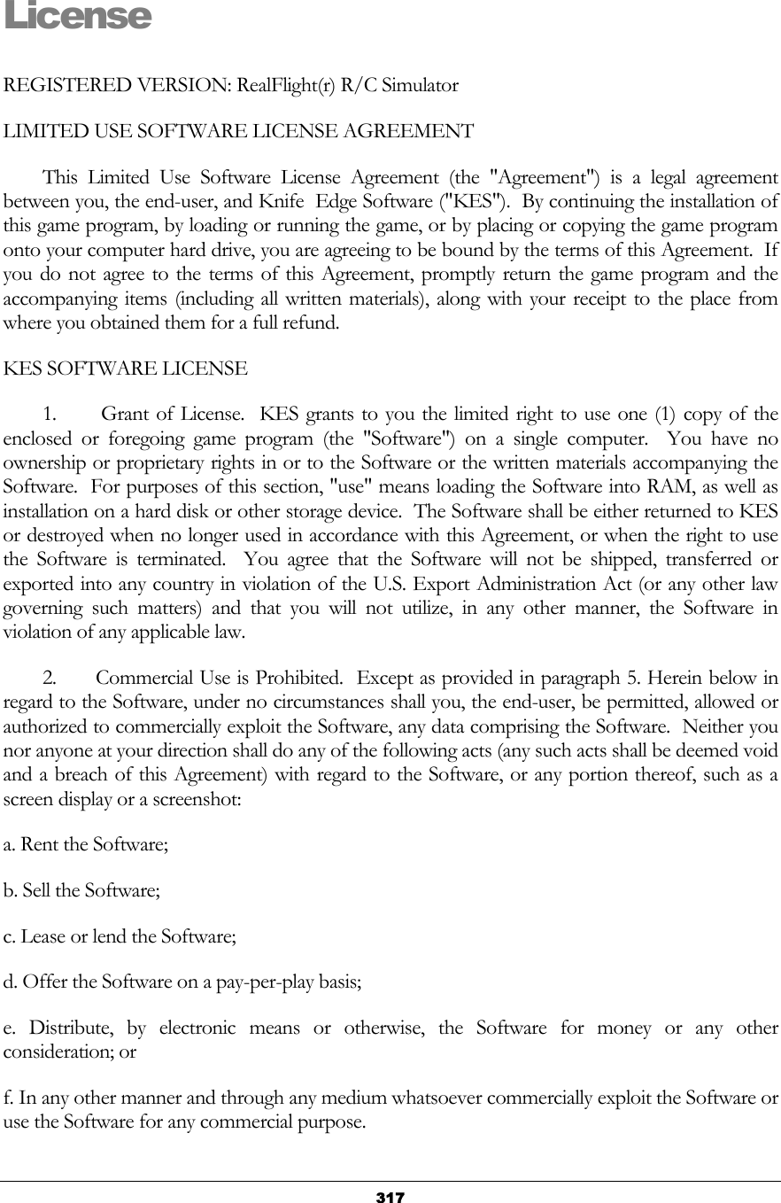   317License REGISTERED VERSION: RealFlight(r) R/C Simulator LIMITED USE SOFTWARE LICENSE AGREEMENT         This Limited Use Software License Agreement (the &quot;Agreement&quot;) is a legal agreement between you, the end-user, and Knife  Edge Software (&quot;KES&quot;).  By continuing the installation of this game program, by loading or running the game, or by placing or copying the game program onto your computer hard drive, you are agreeing to be bound by the terms of this Agreement.  If you do not agree to the terms of this Agreement, promptly return the game program and the accompanying items (including all written materials), along with your receipt to the place from where you obtained them for a full refund.  KES SOFTWARE LICENSE         1.      Grant of License.  KES grants to you the limited right to use one (1) copy of the enclosed or foregoing game program (the &quot;Software&quot;) on a single computer.  You have no ownership or proprietary rights in or to the Software or the written materials accompanying the Software.  For purposes of this section, &quot;use&quot; means loading the Software into RAM, as well as installation on a hard disk or other storage device.  The Software shall be either returned to KES or destroyed when no longer used in accordance with this Agreement, or when the right to use the Software is terminated.  You agree that the Software will not be shipped, transferred or exported into any country in violation of the U.S. Export Administration Act (or any other law governing such matters) and that you will not utilize, in any other manner, the Software in violation of any applicable law.          2.      Commercial Use is Prohibited.  Except as provided in paragraph 5. Herein below in regard to the Software, under no circumstances shall you, the end-user, be permitted, allowed or authorized to commercially exploit the Software, any data comprising the Software.  Neither you nor anyone at your direction shall do any of the following acts (any such acts shall be deemed void and a breach of this Agreement) with regard to the Software, or any portion thereof, such as a screen display or a screenshot:  a. Rent the Software; b. Sell the Software; c. Lease or lend the Software; d. Offer the Software on a pay-per-play basis; e. Distribute, by electronic means or otherwise, the Software for money or any other consideration; or f. In any other manner and through any medium whatsoever commercially exploit the Software or use the Software for any commercial purpose.  