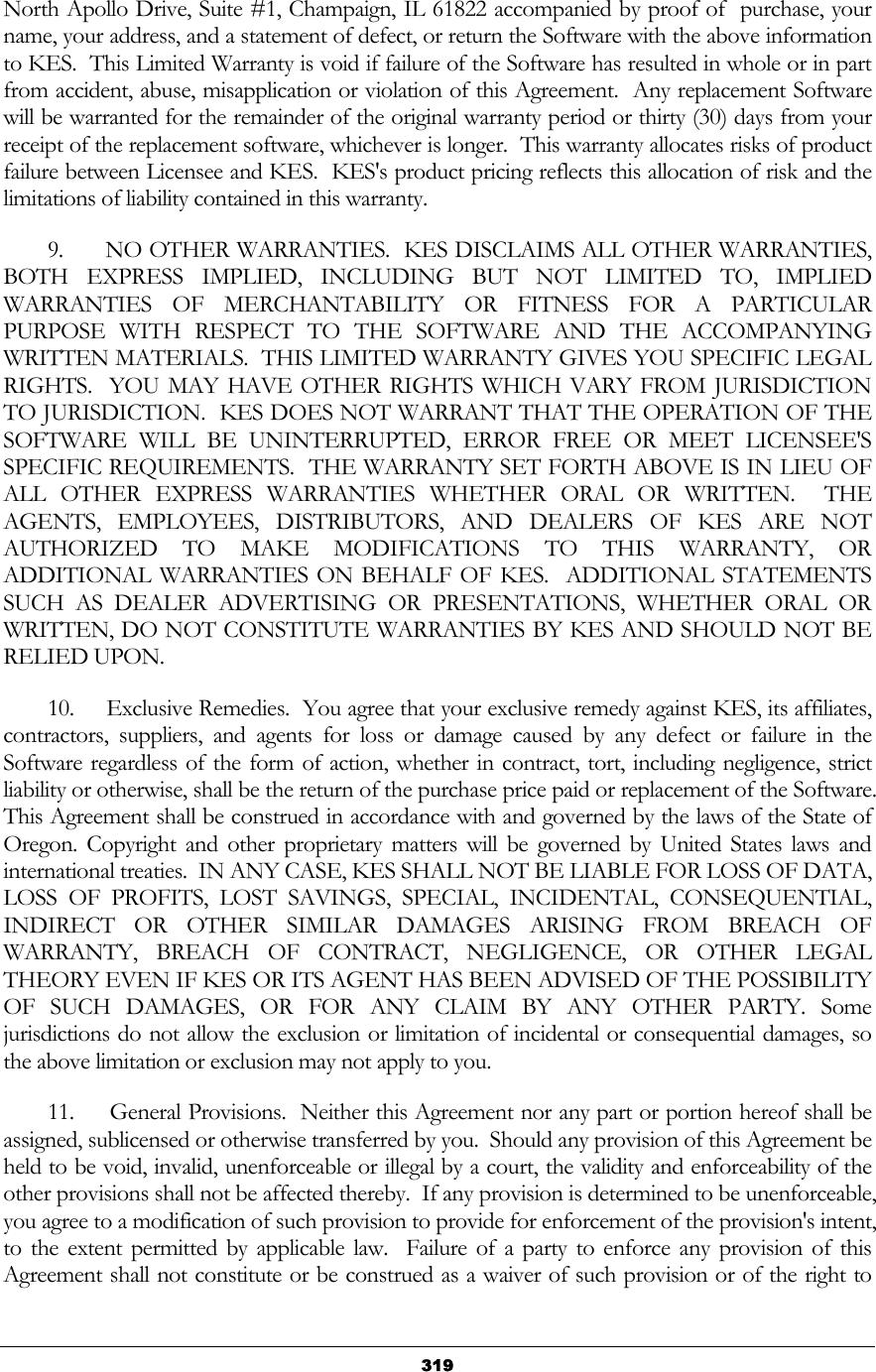   319North Apollo Drive, Suite #1, Champaign, IL 61822 accompanied by proof of  purchase, your name, your address, and a statement of defect, or return the Software with the above information to KES.  This Limited Warranty is void if failure of the Software has resulted in whole or in part from accident, abuse, misapplication or violation of this Agreement.  Any replacement Software will be warranted for the remainder of the original warranty period or thirty (30) days from your receipt of the replacement software, whichever is longer.  This warranty allocates risks of product failure between Licensee and KES.  KES&apos;s product pricing reflects this allocation of risk and the limitations of liability contained in this warranty.          9.      NO OTHER WARRANTIES.  KES DISCLAIMS ALL OTHER WARRANTIES, BOTH EXPRESS IMPLIED, INCLUDING BUT NOT LIMITED TO, IMPLIED WARRANTIES OF MERCHANTABILITY OR FITNESS FOR A PARTICULAR PURPOSE WITH RESPECT TO THE SOFTWARE AND THE ACCOMPANYING WRITTEN MATERIALS.  THIS LIMITED WARRANTY GIVES YOU SPECIFIC LEGAL RIGHTS.  YOU MAY HAVE OTHER RIGHTS WHICH VARY FROM JURISDICTION TO JURISDICTION.  KES DOES NOT WARRANT THAT THE OPERATION OF THE SOFTWARE WILL BE UNINTERRUPTED, ERROR FREE OR MEET LICENSEE&apos;S SPECIFIC REQUIREMENTS.  THE WARRANTY SET FORTH ABOVE IS IN LIEU OF ALL OTHER EXPRESS WARRANTIES WHETHER ORAL OR WRITTEN.  THE AGENTS, EMPLOYEES, DISTRIBUTORS, AND DEALERS OF KES ARE NOT AUTHORIZED TO MAKE MODIFICATIONS TO THIS WARRANTY, OR ADDITIONAL WARRANTIES ON BEHALF OF KES.  ADDITIONAL STATEMENTS SUCH AS DEALER ADVERTISING OR PRESENTATIONS, WHETHER ORAL OR WRITTEN, DO NOT CONSTITUTE WARRANTIES BY KES AND SHOULD NOT BE RELIED UPON.         10.     Exclusive Remedies.  You agree that your exclusive remedy against KES, its affiliates, contractors, suppliers, and agents for loss or damage caused by any defect or failure in the Software regardless of the form of action, whether in contract, tort, including negligence, strict liability or otherwise, shall be the return of the purchase price paid or replacement of the Software.  This Agreement shall be construed in accordance with and governed by the laws of the State of Oregon. Copyright and other proprietary matters will be governed by United States laws and international treaties.  IN ANY CASE, KES SHALL NOT BE LIABLE FOR LOSS OF DATA, LOSS OF PROFITS, LOST SAVINGS, SPECIAL, INCIDENTAL, CONSEQUENTIAL, INDIRECT OR OTHER SIMILAR DAMAGES ARISING FROM BREACH OF WARRANTY, BREACH OF CONTRACT, NEGLIGENCE, OR OTHER LEGAL THEORY EVEN IF KES OR ITS AGENT HAS BEEN ADVISED OF THE POSSIBILITY OF SUCH DAMAGES, OR FOR ANY CLAIM BY ANY OTHER PARTY. Some jurisdictions do not allow the exclusion or limitation of incidental or consequential damages, so the above limitation or exclusion may not apply to you.          11.     General Provisions.  Neither this Agreement nor any part or portion hereof shall be assigned, sublicensed or otherwise transferred by you.  Should any provision of this Agreement be held to be void, invalid, unenforceable or illegal by a court, the validity and enforceability of the other provisions shall not be affected thereby.  If any provision is determined to be unenforceable, you agree to a modification of such provision to provide for enforcement of the provision&apos;s intent, to the extent permitted by applicable law.  Failure of a party to enforce any provision of this Agreement shall not constitute or be construed as a waiver of such provision or of the right to 