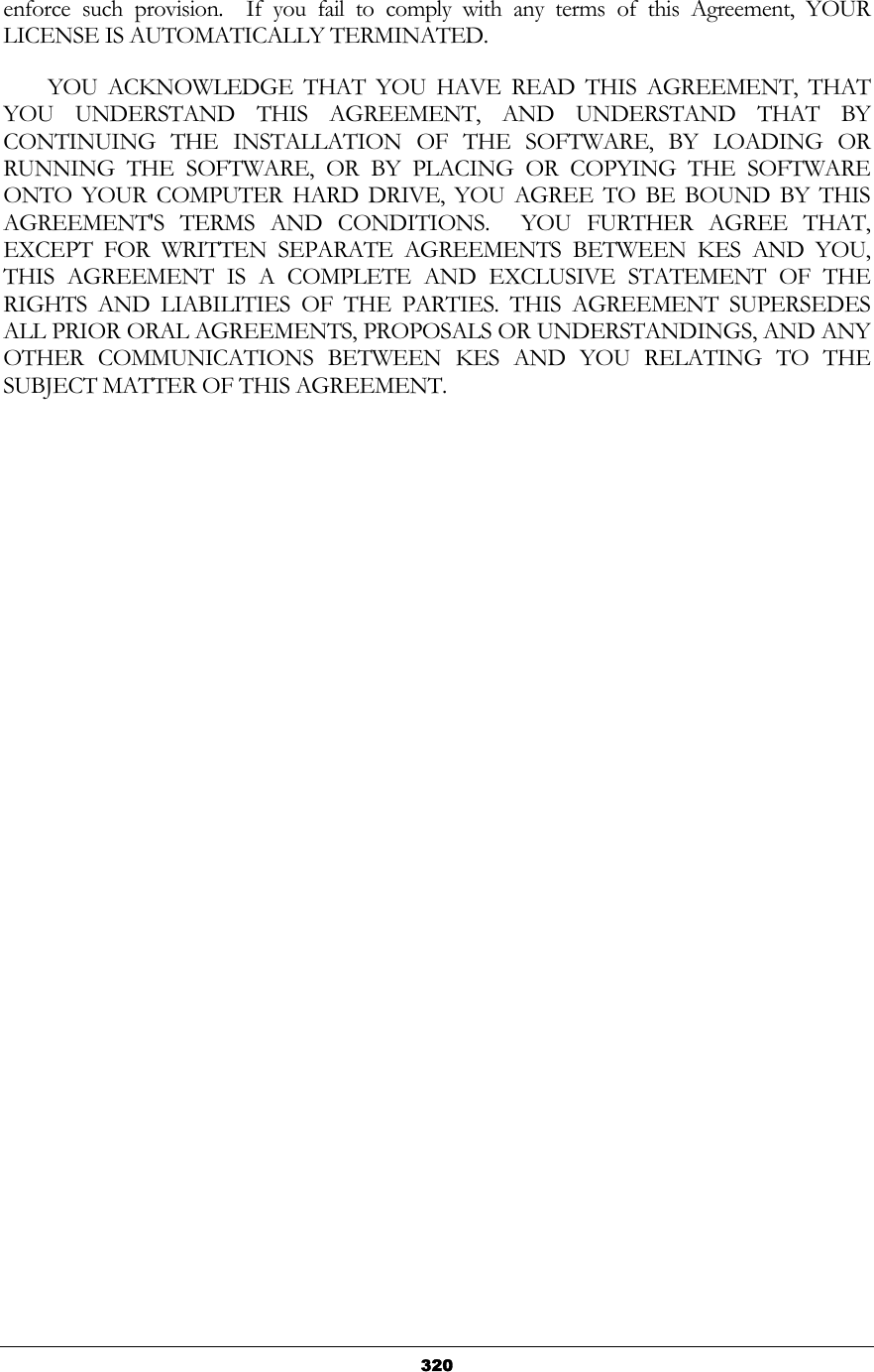   320enforce such provision.  If you fail to comply with any terms of this Agreement, YOUR LICENSE IS AUTOMATICALLY TERMINATED.          YOU  ACKNOWLEDGE  THAT  YOU  HAVE  READ  THIS  AGREEMENT,  THAT YOU UNDERSTAND THIS AGREEMENT, AND UNDERSTAND THAT BY CONTINUING THE INSTALLATION OF THE SOFTWARE, BY LOADING OR RUNNING THE SOFTWARE, OR BY PLACING OR COPYING THE SOFTWARE ONTO YOUR COMPUTER HARD DRIVE, YOU AGREE TO BE BOUND BY THIS AGREEMENT&apos;S TERMS AND CONDITIONS.  YOU FURTHER AGREE THAT, EXCEPT FOR WRITTEN SEPARATE AGREEMENTS BETWEEN KES AND YOU, THIS AGREEMENT IS A COMPLETE AND EXCLUSIVE STATEMENT OF THE RIGHTS AND LIABILITIES OF THE PARTIES. THIS AGREEMENT SUPERSEDES ALL PRIOR ORAL AGREEMENTS, PROPOSALS OR UNDERSTANDINGS, AND ANY OTHER COMMUNICATIONS BETWEEN KES AND YOU RELATING TO THE SUBJECT MATTER OF THIS AGREEMENT. 