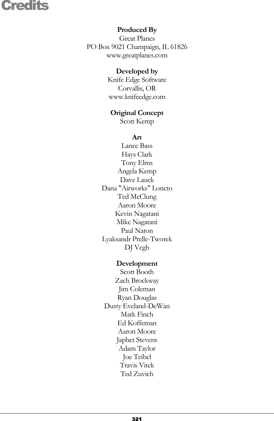   321Credits Produced By Great Planes PO Box 9021 Champaign, IL 61826 www.greatplanes.com Developed by Knife Edge Software Corvallis, OR www.knifeedge.com Original Concept Scott Kemp Art Lance Bass Hays Clark Tony Elms Angela Kemp Dave Lauck Dana &quot;Airworks&quot; Loncto Ted McClung Aaron Moore Kevin Nagatani Mike Nagatani Paul Naton Lyaksandr Prelle-Tworek DJ Vegh Development Scott Booth Zach Brockway Jim Coleman Ryan Douglas Dusty Eveland-DeWan Mark Finch Ed Koffeman Aaron Moore Japhet Stevens Adam Taylor Joe Teibel Travis Vitek Ted Zuvich  