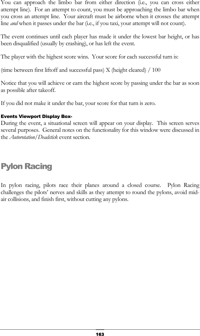   163You can approach the limbo bar from either direction (i.e., you can cross either attempt line).  For an attempt to count, you must be approaching the limbo bar when you cross an attempt line.  Your aircraft must be airborne when it crosses the attempt line and when it passes under the bar (i.e., if you taxi, your attempt will not count). The event continues until each player has made it under the lowest bar height, or has been disqualified (usually by crashing), or has left the event.  The player with the highest score wins.  Your score for each successful turn is: (time between first liftoff and successful pass) X (height cleared) / 100 Notice that you will achieve or earn the highest score by passing under the bar as soon as possible after takeoff. If you did not make it under the bar, your score for that turn is zero. Events Viewport Display Box- During the event, a situational screen will appear on your display.  This screen serves several purposes.  General notes on the functionality for this window were discussed in the Autorotation/Deadstick event section.  Pylon Racing  In pylon racing, pilots race their planes around a closed course.  Pylon Racing challenges the pilots’ nerves and skills as they attempt to round the pylons, avoid mid-air collisions, and finish first, without cutting any pylons. 