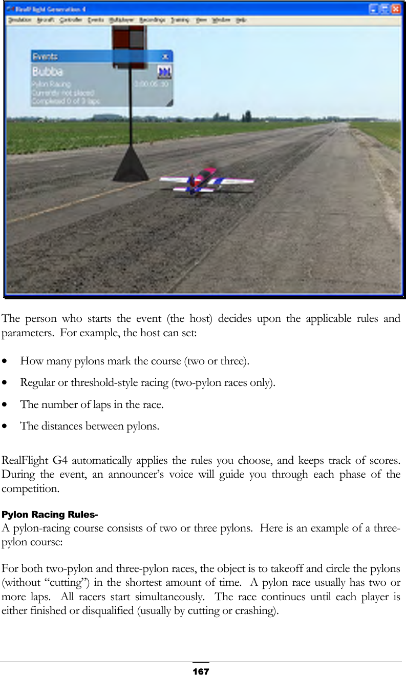   167 The person who starts the event (the host) decides upon the applicable rules and parameters.  For example, the host can set: •  How many pylons mark the course (two or three). •  Regular or threshold-style racing (two-pylon races only). •  The number of laps in the race. •  The distances between pylons.  RealFlight G4 automatically applies the rules you choose, and keeps track of scores.  During the event, an announcer’s voice will guide you through each phase of the competition. Pylon Racing Rules- A pylon-racing course consists of two or three pylons.  Here is an example of a three-pylon course: For both two-pylon and three-pylon races, the object is to takeoff and circle the pylons (without “cutting”) in the shortest amount of time.  A pylon race usually has two or more laps.  All racers start simultaneously.  The race continues until each player is either finished or disqualified (usually by cutting or crashing). 