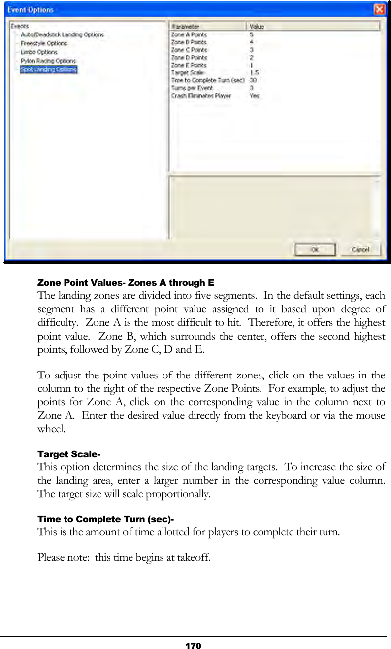   170 Zone Point Values- Zones A through E The landing zones are divided into five segments.  In the default settings, each segment has a different point value assigned to it based upon degree of difficulty.  Zone A is the most difficult to hit.  Therefore, it offers the highest point value.  Zone B, which surrounds the center, offers the second highest points, followed by Zone C, D and E. To adjust the point values of the different zones, click on the values in the column to the right of the respective Zone Points.  For example, to adjust the points for Zone A, click on the corresponding value in the column next to Zone A.  Enter the desired value directly from the keyboard or via the mouse wheel. Target Scale- This option determines the size of the landing targets.  To increase the size of the landing area, enter a larger number in the corresponding value column.  The target size will scale proportionally. Time to Complete Turn (sec)- This is the amount of time allotted for players to complete their turn. Please note:  this time begins at takeoff. 