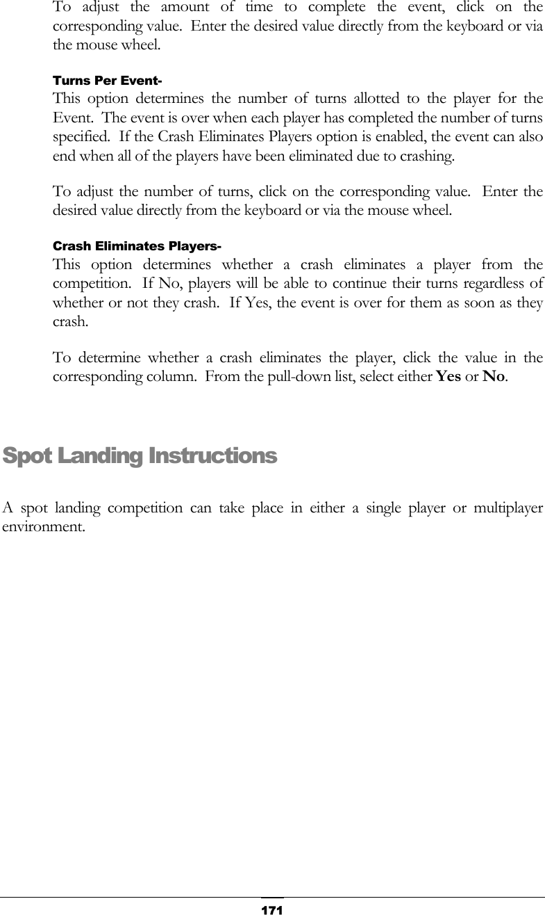   171To adjust the amount of time to complete the event, click on the corresponding value.  Enter the desired value directly from the keyboard or via the mouse wheel. Turns Per Event- This option determines the number of turns allotted to the player for the Event.  The event is over when each player has completed the number of turns specified.  If the Crash Eliminates Players option is enabled, the event can also end when all of the players have been eliminated due to crashing. To adjust the number of turns, click on the corresponding value.  Enter the desired value directly from the keyboard or via the mouse wheel.  Crash Eliminates Players- This option determines whether a crash eliminates a player from the competition.  If No, players will be able to continue their turns regardless of whether or not they crash.  If Yes, the event is over for them as soon as they crash. To determine whether a crash eliminates the player, click the value in the corresponding column.  From the pull-down list, select either Yes or No.  Spot Landing Instructions  A spot landing competition can take place in either a single player or multiplayer environment. 