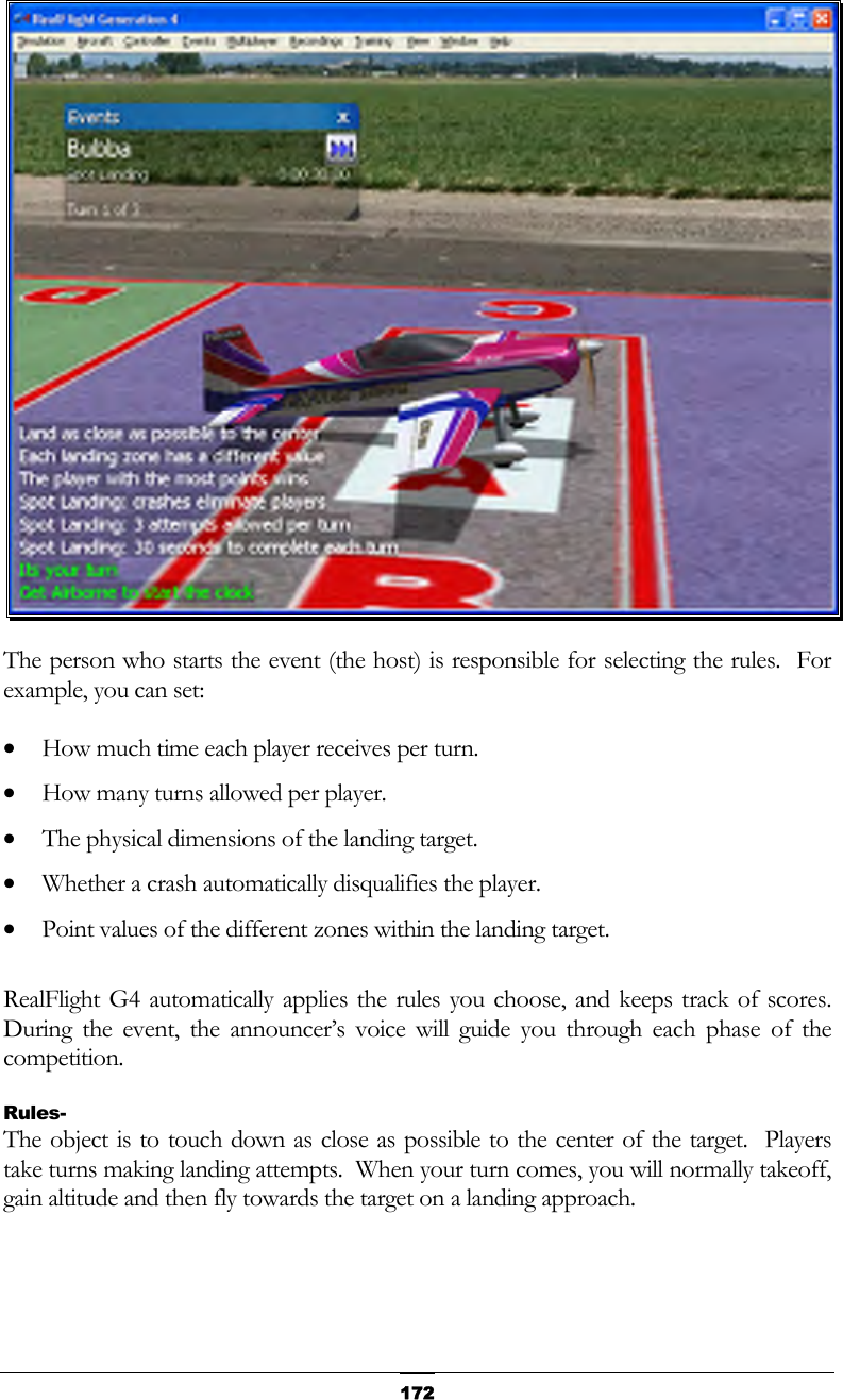   172 The person who starts the event (the host) is responsible for selecting the rules.  For example, you can set: •  How much time each player receives per turn. •  How many turns allowed per player. •  The physical dimensions of the landing target. •  Whether a crash automatically disqualifies the player. •  Point values of the different zones within the landing target.  RealFlight G4 automatically applies the rules you choose, and keeps track of scores.  During the event, the announcer’s voice will guide you through each phase of the competition. Rules- The object is to touch down as close as possible to the center of the target.  Players take turns making landing attempts.  When your turn comes, you will normally takeoff, gain altitude and then fly towards the target on a landing approach. 