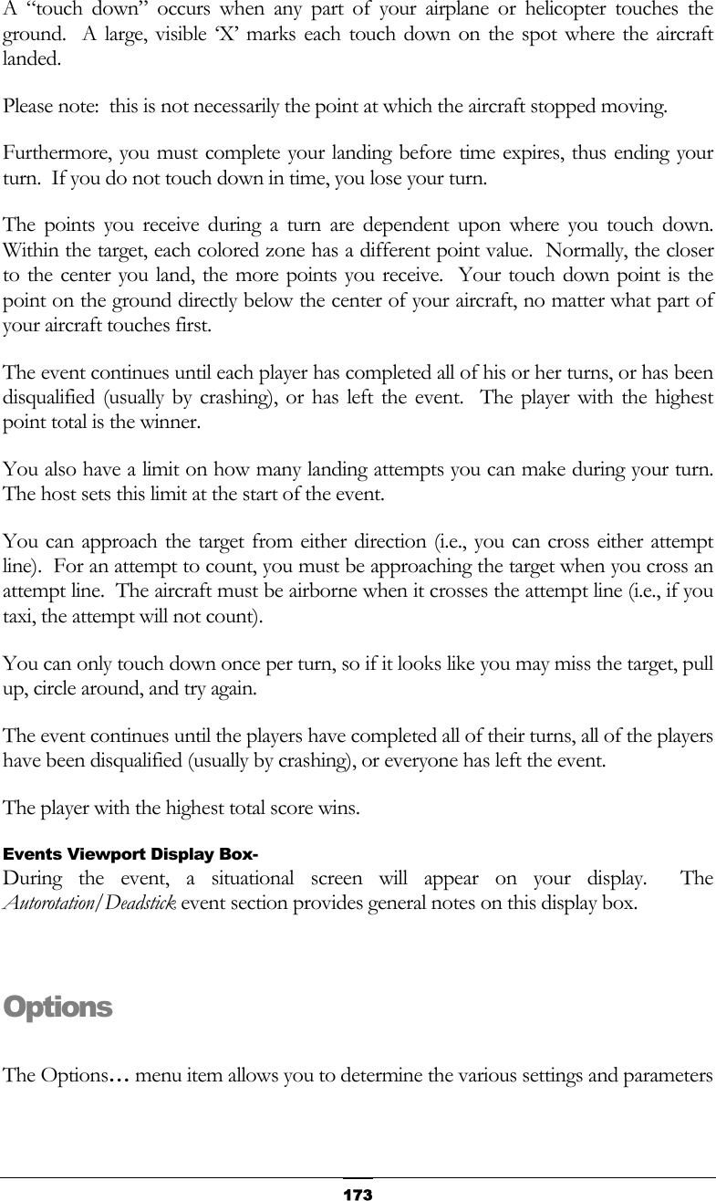   173A “touch down” occurs when any part of your airplane or helicopter touches the ground.  A large, visible ‘X’ marks each touch down on the spot where the aircraft landed. Please note:  this is not necessarily the point at which the aircraft stopped moving. Furthermore, you must complete your landing before time expires, thus ending your turn.  If you do not touch down in time, you lose your turn. The points you receive during a turn are dependent upon where you touch down.  Within the target, each colored zone has a different point value.  Normally, the closer to the center you land, the more points you receive.  Your touch down point is the point on the ground directly below the center of your aircraft, no matter what part of your aircraft touches first. The event continues until each player has completed all of his or her turns, or has been disqualified (usually by crashing), or has left the event.  The player with the highest point total is the winner. You also have a limit on how many landing attempts you can make during your turn.  The host sets this limit at the start of the event. You can approach the target from either direction (i.e., you can cross either attempt line).  For an attempt to count, you must be approaching the target when you cross an attempt line.  The aircraft must be airborne when it crosses the attempt line (i.e., if you taxi, the attempt will not count). You can only touch down once per turn, so if it looks like you may miss the target, pull up, circle around, and try again. The event continues until the players have completed all of their turns, all of the players have been disqualified (usually by crashing), or everyone has left the event. The player with the highest total score wins. Events Viewport Display Box- During the event, a situational screen will appear on your display.  The Autorotation/Deadstick event section provides general notes on this display box.  Options  The Options… menu item allows you to determine the various settings and parameters 