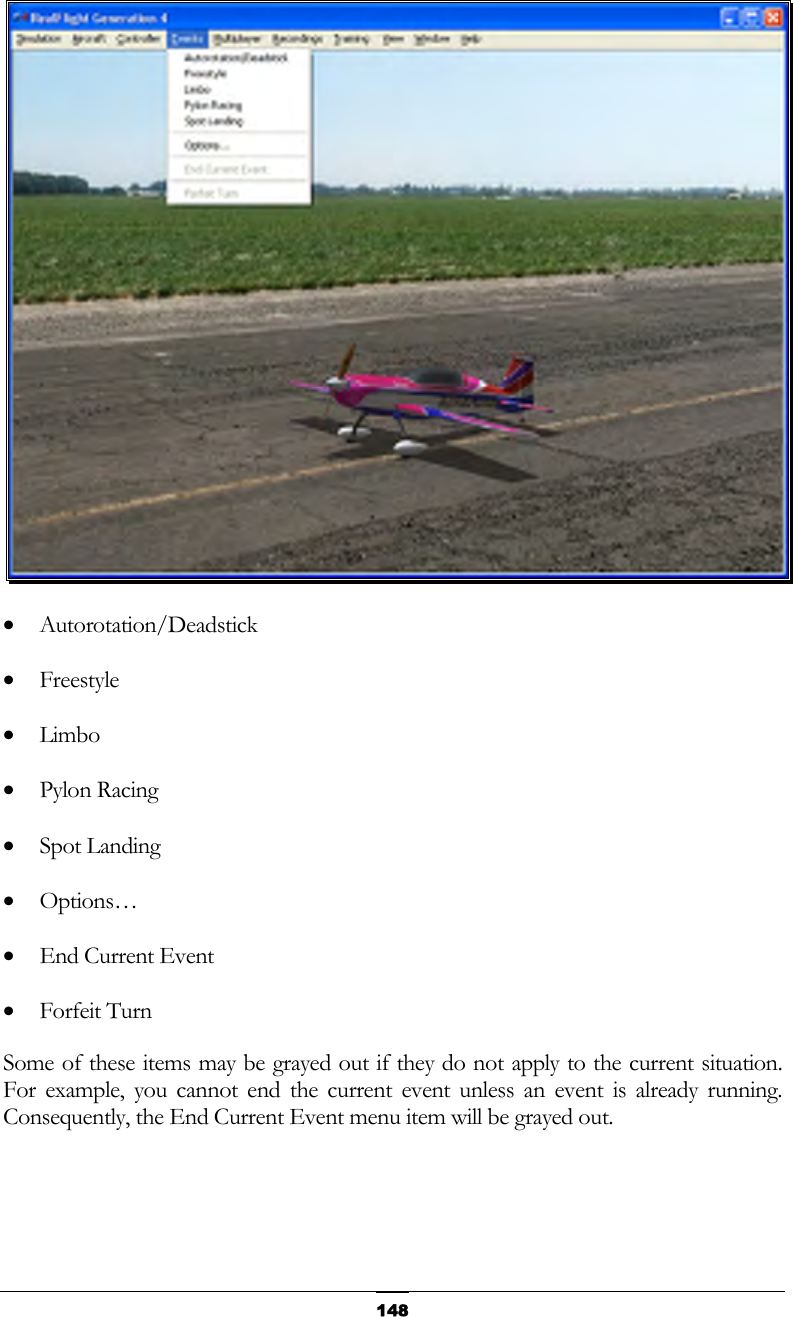   148 •  Autorotation/Deadstick •  Freestyle •  Limbo •  Pylon Racing •  Spot Landing •  Options… •  End Current Event •  Forfeit Turn Some of these items may be grayed out if they do not apply to the current situation.  For example, you cannot end the current event unless an event is already running.  Consequently, the End Current Event menu item will be grayed out.  