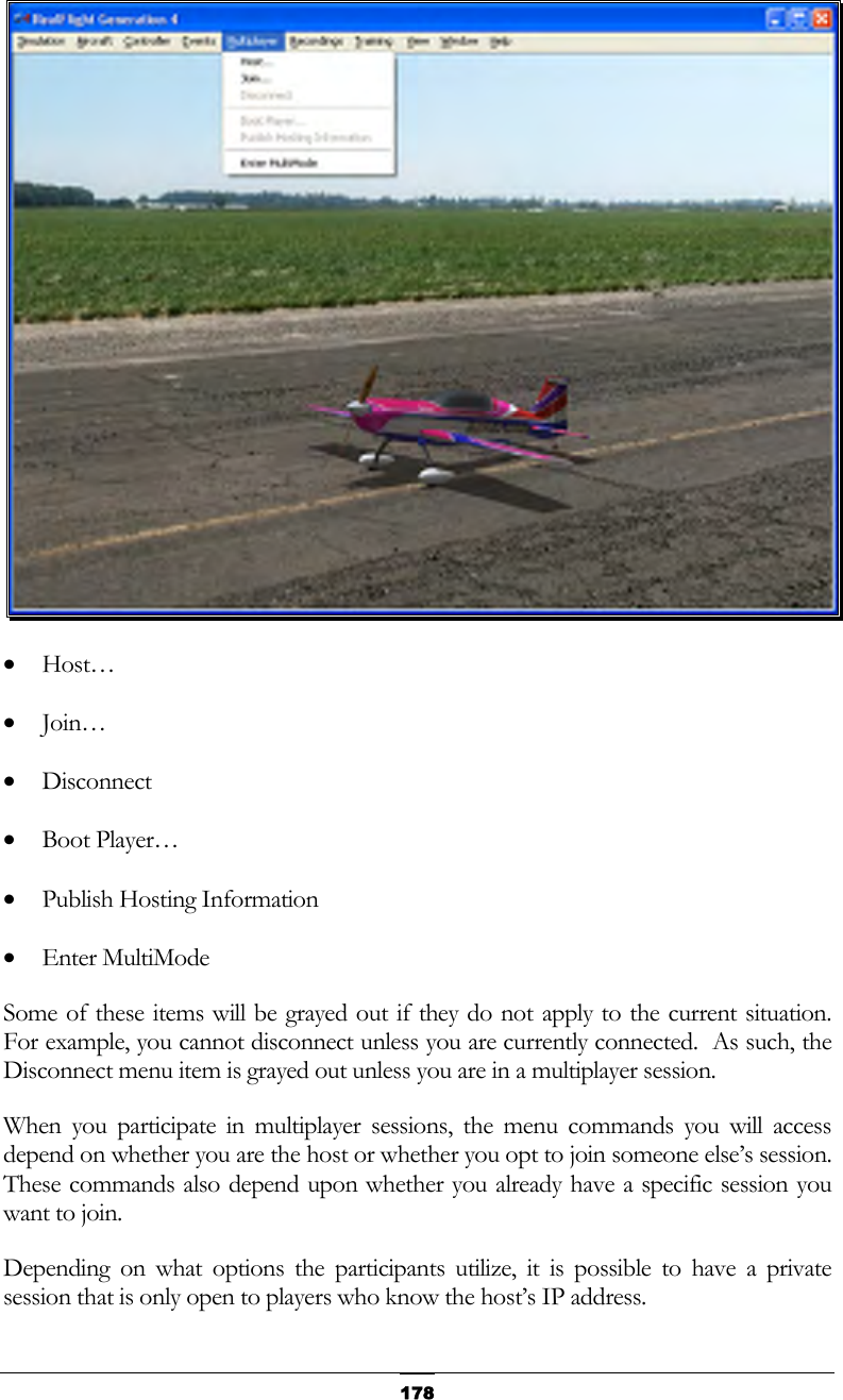   178 •  Host… •  Join… •  Disconnect •  Boot Player… •  Publish Hosting Information •  Enter MultiMode Some of these items will be grayed out if they do not apply to the current situation.  For example, you cannot disconnect unless you are currently connected.  As such, the Disconnect menu item is grayed out unless you are in a multiplayer session. When you participate in multiplayer sessions, the menu commands you will access depend on whether you are the host or whether you opt to join someone else’s session.  These commands also depend upon whether you already have a specific session you want to join. Depending on what options the participants utilize, it is possible to have a private session that is only open to players who know the host’s IP address. 