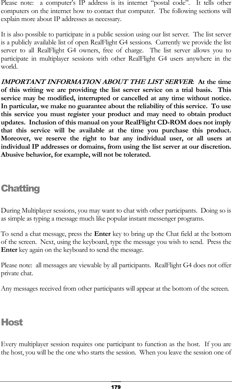   179Please note:  a computer’s IP address is its internet “postal code”.  It tells other computers on the internet how to contact that computer.  The following sections will explain more about IP addresses as necessary. It is also possible to participate in a public session using our list server.  The list server is a publicly available list of open RealFlight G4 sessions.  Currently we provide the list server to all RealFlight G4 owners, free of charge.  The list server allows you to participate in multiplayer sessions with other RealFlight G4 users anywhere in the world. IMPORTANT INFORMATION ABOUT THE LIST SERVER:  At the time of this writing we are providing the list server service on a trial basis.  This service may be modified, interrupted or cancelled at any time without notice.  In particular, we make no guarantee about the reliability of this service.  To use this service you must register your product and may need to obtain product updates.  Inclusion of this manual on your RealFlight CD-ROM does not imply that this service will be available at the time you purchase this product.  Moreover, we reserve the right to bar any individual user, or all users at individual IP addresses or domains, from using the list server at our discretion.  Abusive behavior, for example, will not be tolerated.  Chatting  During Multiplayer sessions, you may want to chat with other participants.  Doing so is as simple as typing a message much like popular instant messenger programs. To send a chat message, press the Enter key to bring up the Chat field at the bottom of the screen.  Next, using the keyboard, type the message you wish to send.  Press the Enter key again on the keyboard to send the message. Please note:  all messages are viewable by all participants.  RealFlight G4 does not offer private chat. Any messages received from other participants will appear at the bottom of the screen.  Host  Every multiplayer session requires one participant to function as the host.  If you are the host, you will be the one who starts the session.  When you leave the session one of 