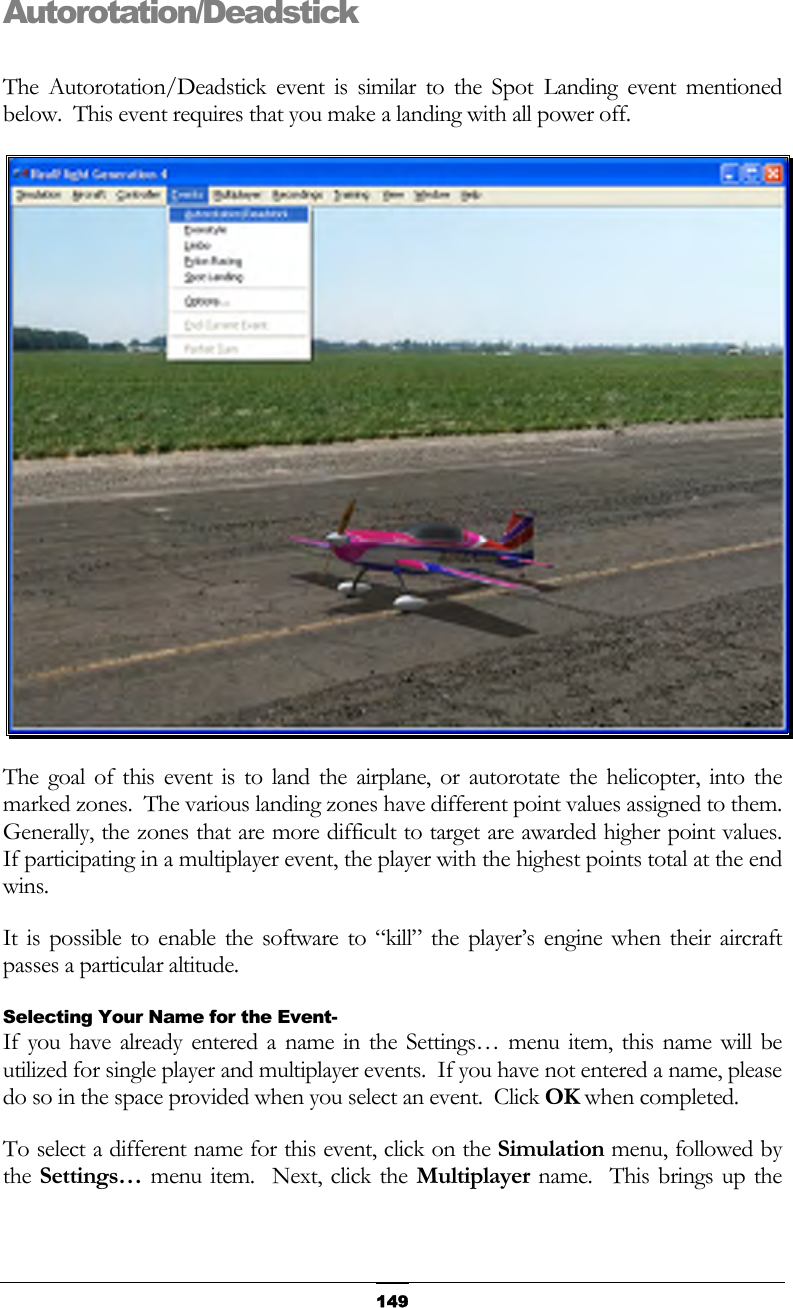   149Autorotation/Deadstick  The Autorotation/Deadstick event is similar to the Spot Landing event mentioned below.  This event requires that you make a landing with all power off.  The goal of this event is to land the airplane, or autorotate the helicopter, into the marked zones.  The various landing zones have different point values assigned to them.  Generally, the zones that are more difficult to target are awarded higher point values.  If participating in a multiplayer event, the player with the highest points total at the end wins. It is possible to enable the software to “kill” the player’s engine when their aircraft passes a particular altitude. Selecting Your Name for the Event- If you have already entered a name in the Settings… menu item, this name will be utilized for single player and multiplayer events.  If you have not entered a name, please do so in the space provided when you select an event.  Click OK when completed. To select a different name for this event, click on the Simulation menu, followed by the Settings… menu item.  Next, click the Multiplayer name.  This brings up the 