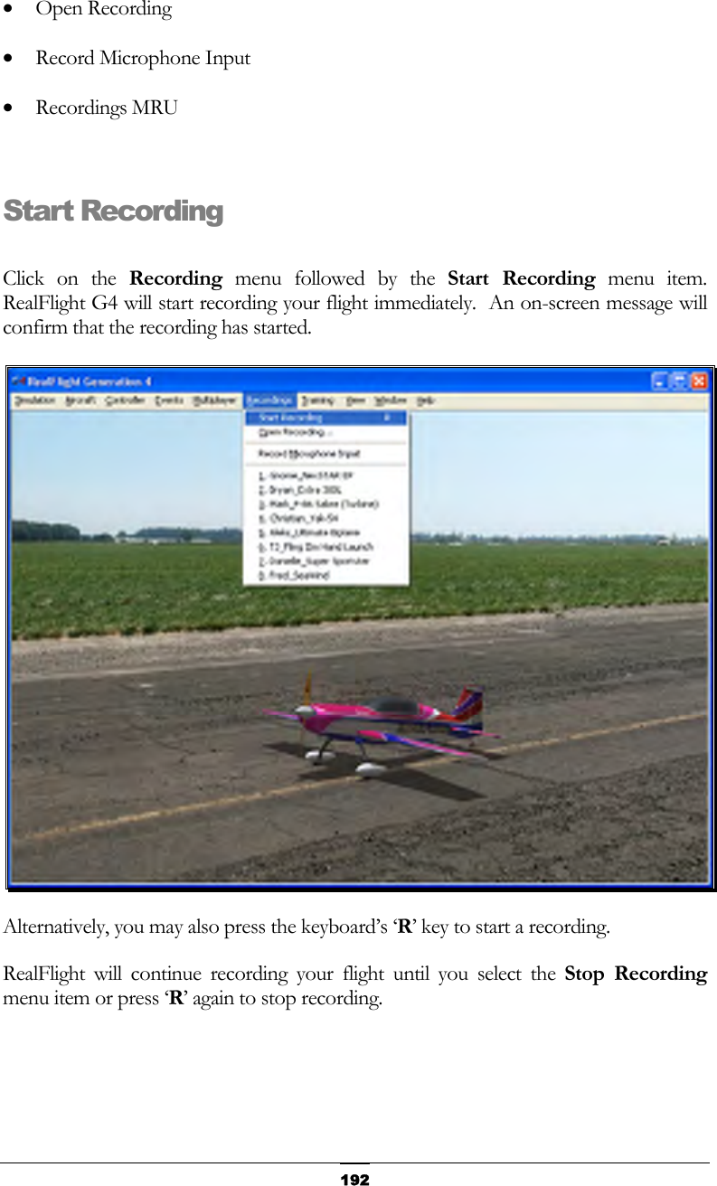   192•  Open Recording •  Record Microphone Input •  Recordings MRU  Start Recording  Click on the Recording menu followed by the Start Recording menu item.  RealFlight G4 will start recording your flight immediately.  An on-screen message will confirm that the recording has started.  Alternatively, you may also press the keyboard’s ‘R’ key to start a recording. RealFlight will continue recording your flight until you select the Stop Recording menu item or press ‘R’ again to stop recording.  