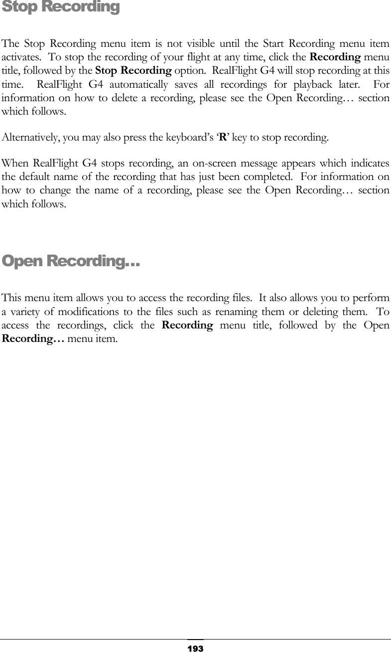   193Stop Recording  The Stop Recording menu item is not visible until the Start Recording menu item activates.  To stop the recording of your flight at any time, click the Recording menu title, followed by the Stop Recording option.  RealFlight G4 will stop recording at this time.  RealFlight G4 automatically saves all recordings for playback later.  For information on how to delete a recording, please see the Open Recording… section which follows. Alternatively, you may also press the keyboard’s ‘R’ key to stop recording. When RealFlight G4 stops recording, an on-screen message appears which indicates the default name of the recording that has just been completed.  For information on how to change the name of a recording, please see the Open Recording… section which follows.  Open Recording…  This menu item allows you to access the recording files.  It also allows you to perform a variety of modifications to the files such as renaming them or deleting them.  To access the recordings, click the Recording menu title, followed by the Open Recording… menu item. 