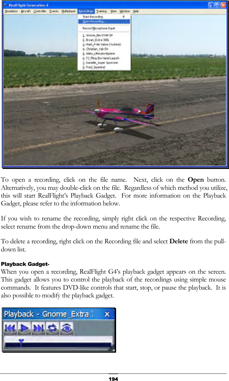   194 To open a recording, click on the file name.  Next, click on the Open button.  Alternatively, you may double-click on the file.  Regardless of which method you utilize, this will start RealFlight’s Playback Gadget.  For more information on the Playback Gadget, please refer to the information below. If you wish to rename the recording, simply right click on the respective Recording, select rename from the drop-down menu and rename the file. To delete a recording, right click on the Recording file and select Delete from the pull-down list. Playback Gadget- When you open a recording, RealFlight G4’s playback gadget appears on the screen.  This gadget allows you to control the playback of the recordings using simple mouse commands.  It features DVD-like controls that start, stop, or pause the playback.  It is also possible to modify the playback gadget.  