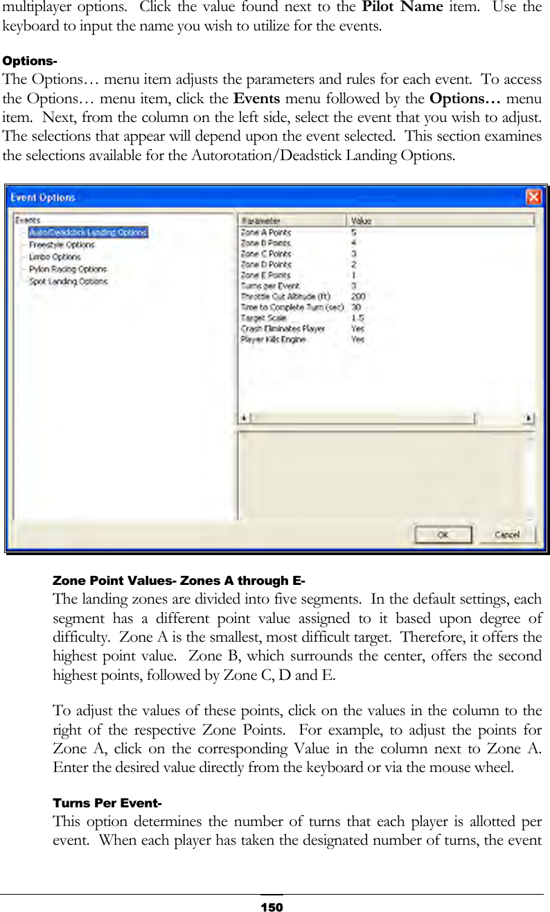   150multiplayer options.  Click the value found next to the Pilot Name item.  Use the keyboard to input the name you wish to utilize for the events. Options- The Options… menu item adjusts the parameters and rules for each event.  To access the Options… menu item, click the Events menu followed by the Options… menu item.  Next, from the column on the left side, select the event that you wish to adjust.  The selections that appear will depend upon the event selected.  This section examines the selections available for the Autorotation/Deadstick Landing Options.  Zone Point Values- Zones A through E- The landing zones are divided into five segments.  In the default settings, each segment has a different point value assigned to it based upon degree of difficulty.  Zone A is the smallest, most difficult target.  Therefore, it offers the highest point value.  Zone B, which surrounds the center, offers the second highest points, followed by Zone C, D and E. To adjust the values of these points, click on the values in the column to the right of the respective Zone Points.  For example, to adjust the points for Zone A, click on the corresponding Value in the column next to Zone A.  Enter the desired value directly from the keyboard or via the mouse wheel. Turns Per Event- This option determines the number of turns that each player is allotted per event.  When each player has taken the designated number of turns, the event 