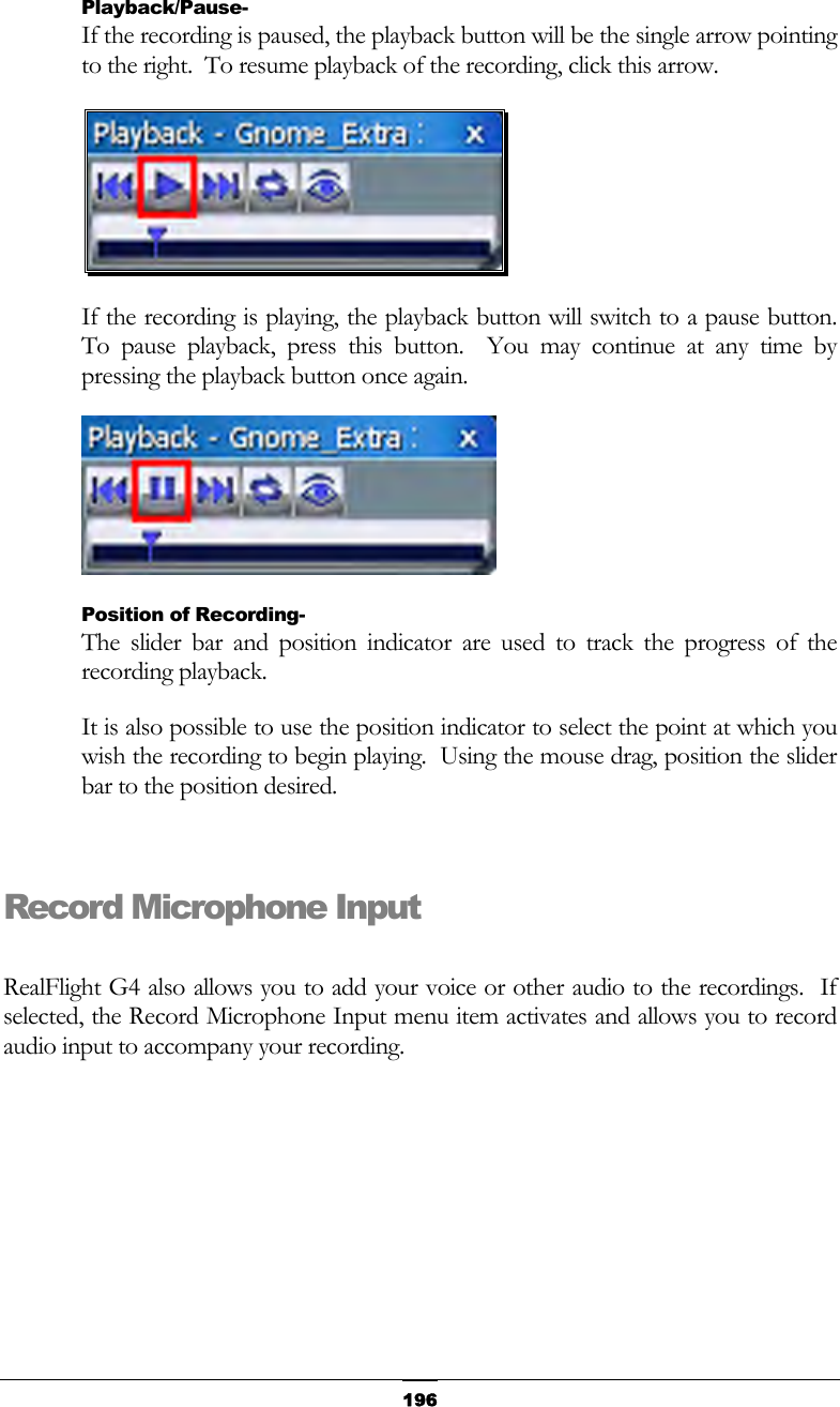   196Playback/Pause- If the recording is paused, the playback button will be the single arrow pointing to the right.  To resume playback of the recording, click this arrow.  If the recording is playing, the playback button will switch to a pause button.  To pause playback, press this button.  You may continue at any time by pressing the playback button once again.  Position of Recording- The slider bar and position indicator are used to track the progress of the recording playback. It is also possible to use the position indicator to select the point at which you wish the recording to begin playing.  Using the mouse drag, position the slider bar to the position desired.  Record Microphone Input  RealFlight G4 also allows you to add your voice or other audio to the recordings.  If selected, the Record Microphone Input menu item activates and allows you to record audio input to accompany your recording. 