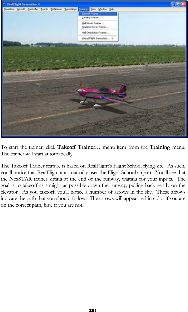   201 To start the trainer, click Takeoff Trainer… menu item from the Training menu.  The trainer will start automatically. The Takeoff Trainer feature is based on RealFlight’s Flight School flying site.  As such, you’ll notice that RealFlight automatically uses the Flight School airport.  You’ll see that the NexSTAR trainer sitting at the end of the runway, waiting for your inputs.  The goal is to takeoff as straight as possible down the runway, pulling back gently on the elevator.  As you takeoff, you’ll notice a number of arrows in the sky.  These arrows indicate the path that you should follow.  The arrows will appear red in color if you are on the correct path, blue if you are not. 