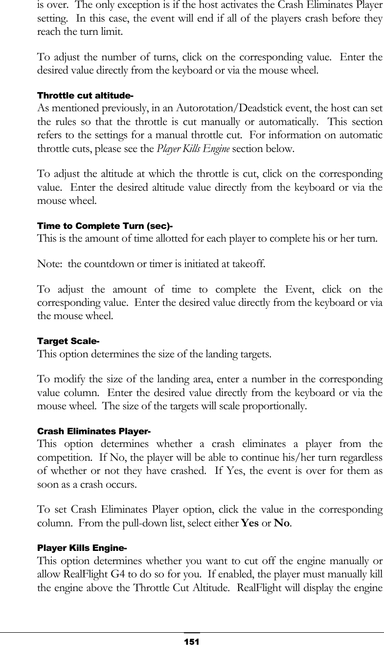   151is over.  The only exception is if the host activates the Crash Eliminates Player setting.  In this case, the event will end if all of the players crash before they reach the turn limit. To adjust the number of turns, click on the corresponding value.  Enter the desired value directly from the keyboard or via the mouse wheel. Throttle cut altitude- As mentioned previously, in an Autorotation/Deadstick event, the host can set the rules so that the throttle is cut manually or automatically.  This section refers to the settings for a manual throttle cut.  For information on automatic throttle cuts, please see the Player Kills Engine section below. To adjust the altitude at which the throttle is cut, click on the corresponding value.  Enter the desired altitude value directly from the keyboard or via the mouse wheel. Time to Complete Turn (sec)- This is the amount of time allotted for each player to complete his or her turn. Note:  the countdown or timer is initiated at takeoff. To adjust the amount of time to complete the Event, click on the corresponding value.  Enter the desired value directly from the keyboard or via the mouse wheel. Target Scale- This option determines the size of the landing targets. To modify the size of the landing area, enter a number in the corresponding value column.  Enter the desired value directly from the keyboard or via the mouse wheel.  The size of the targets will scale proportionally. Crash Eliminates Player- This option determines whether a crash eliminates a player from the competition.  If No, the player will be able to continue his/her turn regardless of whether or not they have crashed.  If Yes, the event is over for them as soon as a crash occurs. To set Crash Eliminates Player option, click the value in the corresponding column.  From the pull-down list, select either Yes or No. Player Kills Engine- This option determines whether you want to cut off the engine manually or allow RealFlight G4 to do so for you.  If enabled, the player must manually kill the engine above the Throttle Cut Altitude.  RealFlight will display the engine 